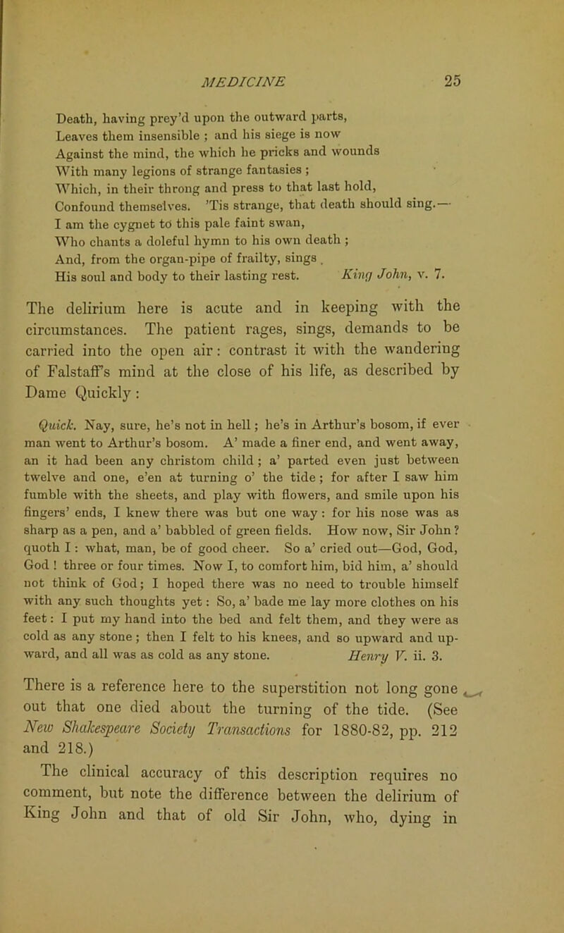 Death, having prey’d upon the outward parts, Leaves them insensible ; and his siege is now Against the mind, the which he pricks and wounds With many legions of strange fantasies ; Which, in their throng and press to that last hold, Confound themselves. ’Tis strange, that death should sing. I am the cygnet to this pale faint swan, Who chants a doleful hymn to his own death ; And, from the organ-pipe of frailty, sings . His soul and body to their lasting rest. King John, v. 7. The delirium here is acute and in keeping with the circumstances. The patient rages, sings, demands to be carried into the open air: contrast it with the wandering of Falstaffs mind at the close of his life, as described by Dame Quickly: Quick. Nay, sure, he’s not in hell; he’s in Arthur’s bosom, if ever man went to Arthur’s bosom. A’ made a finer end, and went away, an it had been any christom child ; a’ parted even just between twelve and one, e’en at turning o’ the tide ; for after I saw him fumble with the sheets, and play with flowers, and smile upon his fingers’ ends, I knew there was but one way : for his nose was as sharp as a pen, and a’ babbled of green fields. How now, Sir John? quoth I : what, man, be of good cheer. So a’ cried out—God, God, God ! three or four times. Now I, to comfort him, bid him, a’ should not think of God; I hoped there was no need to trouble himself with any such thoughts yet: So, a’ bade me lay more clothes on his feet: I put my hand into the bed and felt them, and they were as cold as any stone; then I felt to his knees, and so upward and up- ward, and all was as cold as any stone. Henry V. ii. 3. There is a reference here to the superstition not long gone out that one died about the turning of the tide. (See New Shakespeare Society Transactions for 1880-82, pp. 212 and 218.) The clinical accuracy of this description requires no comment, but note the difference between the delirium of King John and that of old Sir John, who, dying in