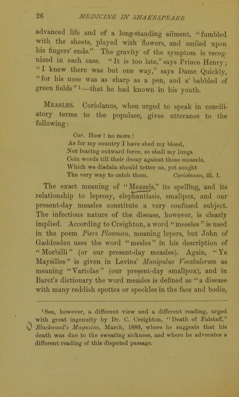 advanced life and of a long-standing ailment, “fumbled with the sheets, played with flowers, and smiled upon his fingers ends. The gravity of the symptom is recog- nized in each case. “ It is too late,” says Prince Henry ; “ I knew there was but one way,” says Dame Quickly, “for his nose was as sharp as a pen, and a’ babbled of green fields ” 1 —that he had known in his youth. Measles. Coriolanus, when urged to speak in concili- atory terms to the populace, gives utterance to the following: Cor. How ! no more ! As for my country I have shed my blood, Not fearing outward force, so shall my lungs Coin words till their decay against those meazels, Which we disdain should tetter us, yet sought The very way to catch them. Coriolanus, iii. 1. The exact meaning of “ Meazels,” its spelling, and its relationship to leprosy, elephantiasis, smallpox, and our present-day measles constitute a very confused subject. The infectious nature of the disease, however, is clearly implied. According to Creighton, a word “ meseles ” is used in the poem Piers Plowman, meaning lepers, but John of Gaddesden uses the word “ mesles ” in his description of “Morbilli” (or our present-day measles). Again, “Ye Maysilles” is given in Levins’ Manipulus Vocabulorum as meaning “Variolae” (our pre§ent-day smallpox), and in Baret’s dictionary the word measles is defined as “ a disease with many reddish spottes or speckles in the face and bodie, 1See, however, a different view and a different reading, urged with great ingenuity by Dr. C. Creighton, “Death of Falstaff,” Blackwood’s Magazine, March, 1889, where he suggests that his death was due to the sweating sickness, and where he advocates a different reading of this disputed passage.