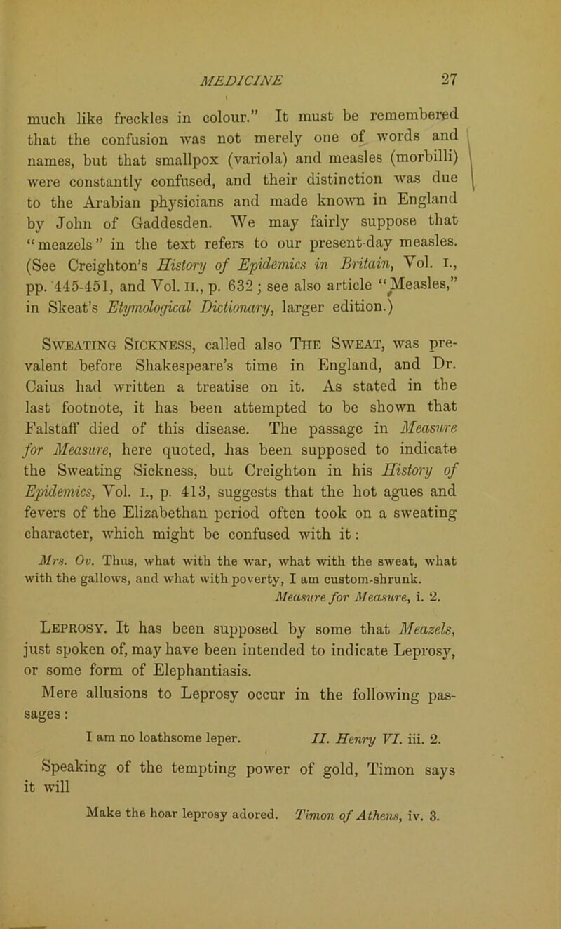 much like freckles in colour.” It must be remembered that the confusion was not merely one of words and names, but that smallpox (variola) and measles (morbilli) were constantly confused, and their distinction was due to the Arabian physicians and made known in England by John of Gaddesden. We may fairly suppose that “meazels” in the text refers to our present-day measles. (See Creighton’s History of Epidemics in Britain, Yol. I., pp. 445-451, and Yol. II., p. 632; see also article “Measles,” in Skeat’s Etymological Dictionary, larger edition.) Sweating Sickness, called also The Sweat, was pre- valent before Shakespeare’s time in England, and Dr. Caius had written a treatise on it. As stated in the last footnote, it has been attempted to be shown that Falstaff died of this disease. The passage in Measure for Measure, here quoted, has been supposed to indicate the Sweating Sickness, but Creighton in his History of Epidemics, Vol. I., p. 413, suggests that the hot agues and fevers of the Elizabethan period often took on a sweating character, which might be confused with it: Mrs. Ov. Thus, what with the war, what with the sweat, what with the gallows, and what with poverty, I am custom-shrunk. Measure for Measure, i. 2. Leprosy. It has been supposed by some that Meazels, just spoken of, may have been intended to indicate Leprosy, or some form of Elephantiasis. Mere allusions to Leprosy occur in the following pas- sages : I am no loathsome leper. II. Henry VI. iii. 2. Speaking of the tempting power of gold, Timon says it will Make the hoar leprosy adored. Timon of Athens, iv. 3.