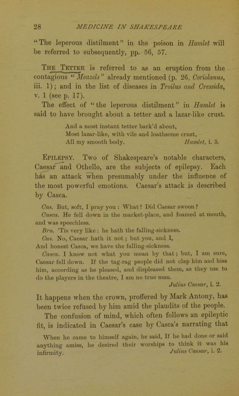 “The leperous distilment” in the poison in Hamlet will be referred to subsequently, pp. 56, 57. The Tetter is referred to as an eruption from the contagious “ Meazels ” already mentioned (p. 26, Coriolanus, iii. 1); and in the list of diseases in Troilus and Cressida, v. 1 (see p. 17). The effect of “the leperous distilment” in Hamlet is said to have brought about a tetter and a lazar-like crust. And a most instant tetter bark’d about, Most lazar-like, with vile and loathsome crust, All my smooth body. Hamlet, i. 5. Epilepsy. Two of Shakespeare’s notable characters, Caesar and Othello, are the subjects of epilepsy. Each has an attack when presumably under the influence of the most powerful emotions. Caesar’s attack is described by Casca. Cas. But, soft, I pray you : What ? Did Caesar swoon ? Casca. He fell down in the market-place, and foamed at mouth, and was speechless. Bru. ’Tis very like : he hath the falling-sickness. Cas. No, Caesar hath it not; but you, and I, And honest Casca, we have the falling-sickness. Casca. I know not what you mean by that; but, I am sure, Caesar fell down. If the tag-rag people did not clap him and hiss him, according as he pleased, and displeased them, as they use to do the players in the theatre, I am no true man. Julius Caesar, i. 2. It happens when the crown, proffered by Mark Antony, has been twice refused by him amid the plaudits of the people. The confusion of mind, which often follows an epileptic fit, is indicated in Caesar’s case by Casca’s narrating that When lie came to himself again, he said, If he had done or said anything amiss, he desired their worships to think it was his infirmity. Julius Caesar, i. 2.