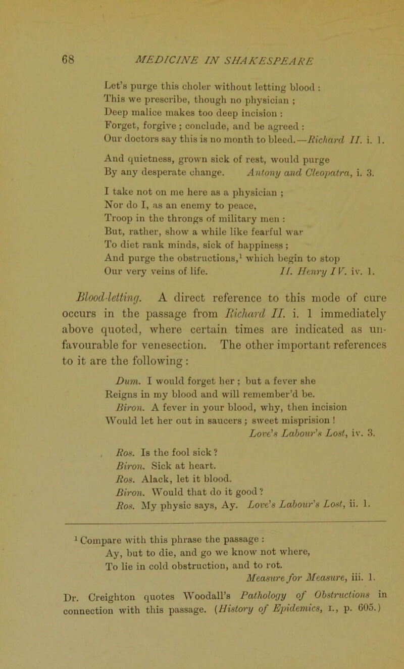 Let’s purge this choler without letting blood : This we prescribe, though no physician ; Deep malice makes too deep incision : Forget, forgive ; conclude, and be agreed : Our doctors say this is no month to bleed.—Richard II. i. 1. And quietness, grown sick of rest, would purge By any desperate change. Antony and Cleopatra, i. 3. I take not on me here as a physician ; Nor do I, as an enemy to peace, Troop in the throngs of military men : But, rather, show a while like fearful war To diet rank minds, sick of happiness ; And purge the obstructions,1 which begin to stop Our very veins of life. II. Henry IV. iv. 1. Blood-letting. A direct reference to this mode of cure occurs in the passage from Richard II. i. 1 immediately above quoted, where certain times are indicated as un- favourable for venesection. The other important references to it are the following: Dam. I would forget her ; but a fever she Reigns in my blood and will remember’d be. Biron. A fever in your blood, why, then incision Would let her out in saucers; sweet misprision ! Lords Labour’s Lost, iv. 3. Ros. Is the fool sick ? Biron. Sick at heart. Ros. Alack, let it blood. Biron. Would that do it good ? Ros. My physic says, Ay. Love’s Labour’s Lost, ii. 1. 1 Compare with this phrase the passage : Ay, but to die, and go we know not where, To lie in cold obstruction, and to rot. Measure for Measure, iii. 1. Dr. Creighton quotes Woodall’s Patholorjy of Obstructions in connection with this passage. (History of Epidemics, X., p. 603.)