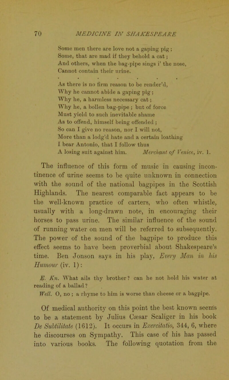 Some men there are love not a gaping pig; Some, that are mad if they behold a cat; And others, when the bag-pipe sings i’ the nose, Cannot contain their urine. As there is no firm reason to be render’d, Why he cannot abide a gaping pig ; Why he, a harmless necessary cat; Why he, a bollen bag-pipe ; but of force Must yield to such inevitable shame As to offend, himself being offended ; So can I give no reason, nor I will not, More than a lodg’d hate and a certain loathing I bear Antonio, that I follow thus A losing suit against him. Merchant of Venice, iv. 1. The influence of this form of music in causing incon- tinence of urine seems to he quite unknown in connection with the sound of the national bagpipes in the Scottish Highlands. The nearest comparable fact appears to be the well-known practice of carters, who often whistle, usually with a long-drawn note, in encouraging their horses to pass urine. The similar influence of the sound of running water on men will be referred to subsequently. The power of the sound of the bagpipe to produce this effect seems to have been proverbial about Shakespeare’s time. Ben Jonson says in his play, Every Man in his Humour (iv. 1): E. Kn. What ails thy brother ? can he not hold his water at reading of a ballad 1 Well. 0, no ; a rhyme to him is worse than cheese or a bagpipe. Of medical authority on this point the best known seems to be a statement by Julius Ccesar Scaliger in his book De Suhtilitate (1612). It occurs in Exerdtatio, 344, 6, where he discourses on Sympathy. This case of his has passed into various books. The following quotation from the