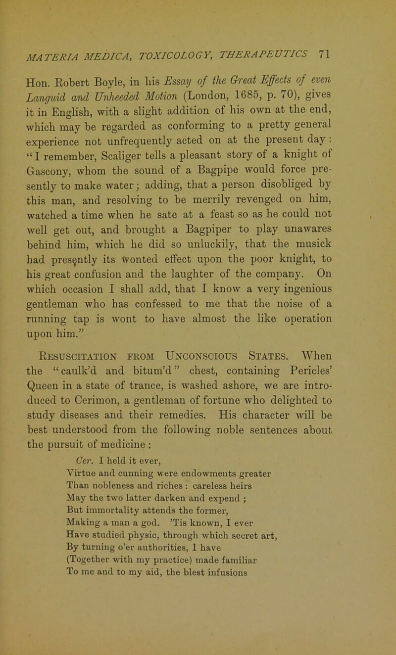Hon. Robert Boyle, in his Essay of the (Treat Effects of even Languid and Unheeded Motion (London, 1685, p. 70), gives it in English, with a slight addition of his own at the end, which may be regarded as conforming to a pretty general experience not unfrequently acted on at the present day : “ I remember, Scaliger tells a pleasant story of a knight of Gascony, whom the sound of a Bagpipe would force pre- sently to make water; adding, that a person disobliged by this man, and resolving to be merrily revenged on him, watched a time when he sate at a feast so as he could not well get out, and brought a Bagpiper to play unawares behind him, which he did so unluckily, that the musick had presently its Wonted effect upon the poor knight, to his great confusion and the laughter of the company. On which occasion I shall add, that I know a very ingenious gentleman who has confessed to me that the noise of a running tap is wont to have almost the like operation upon him.” Resuscitation from Unconscious States. When the “ caulk’d and bitum’d ” chest, containing Pericles’ Queen in a state of trance, is washed ashore, we are intro- duced to Cerimon, a gentleman of fortune who delighted to study diseases and their remedies. His character will be best understood from the following noble sentences about the pursuit of medicine : Cer. I held it ever, Virtue and cunning were endowments greater Than nobleness and riches : careless heirs May the two latter darken and expend ; But immortality attends the former, Making a man a god. ’Tis knowTn, I ever Have studied physic, through which secret art, By turning o’er authorities, I have (Together with my practice) made familiar To me and to my aid, the blest infusions
