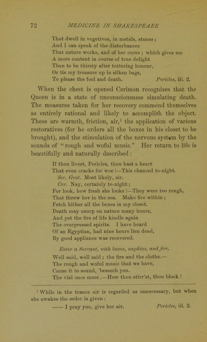 That dwell in vegetives, in metals, stones ; And I can speak of the disturbances That nature works, and of her cures ; which gives me A more content in course of true delight Than to be thirsty after tottering honour, Or tie my treasure up in silken hags, To please the fool and death. Pericles, iii. 2. When the chest is opened Cerimon recognizes that the Queen is in a state of unconsciousness simulating death. The measures taken for her recovery commend themselves as entirely rational and likely to accomplish the object. These are warmth, friction, air,1 the application of various restoratives (for he orders all the boxes in his closet to be brought), and the stimulation of the nervous system by the sounds of “ rough and woful music.” Her return to life is beautifully and naturally described : If thou livest, Pericles, thou hast a heart That even cracks for woe !—This chanced to-night. Sec. Gent. Most likely, sir. Cer. Nay, certainly to-night; For look, how fresh she looks !—They were too rough, That threw her in the sea. Make fire within ; Fetch hither all the boxes in my closet. Death may usurp on nature many hours, And yet the fire of life kindle again The overpressed spirits. I have heard Of an Egyptian, had nine hours lien dead, By good appliance was recovered. Enter a Servant, with boxes, napkins, and fire. Well said, well said ; the fire and the cloths.— The rough and woful music that we have, Cause it to sound, ’beseech you. The vial once more .—How thou stirr’st, thou block ! 1 While in the trance air is regarded as unnecessary, but when she awakes the order is given : I pray you, give her air. Pericles, iii. 2.
