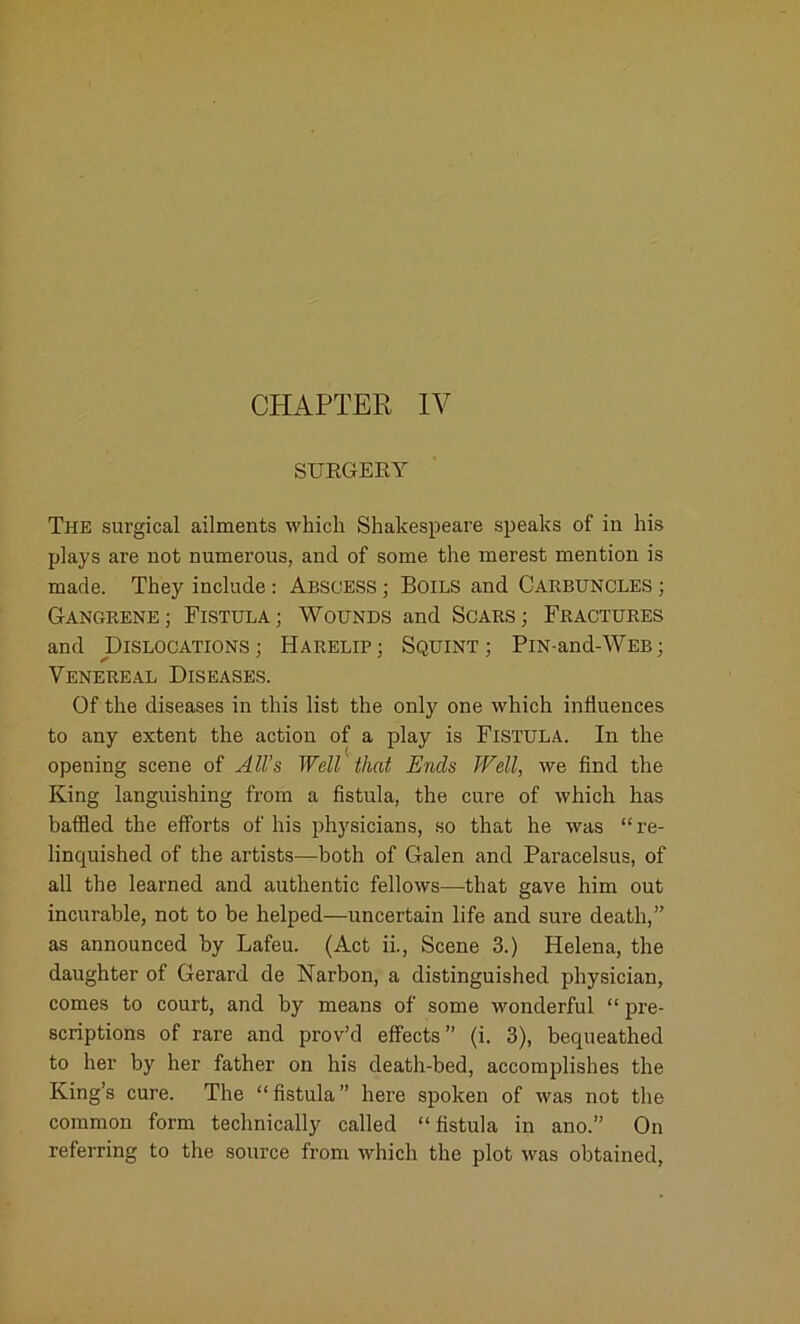 SURGERY The surgical ailments which Shakespeare speaks of in his plays are not numerous, and of some the merest mention is made. They include : Abscess ; Boils and Carbuncles ; Gangrene; Fistula; Wounds and Scars; Fractures and Dislocations; Harelip; Squint; PiN-and-WEB; Venereal Diseases. Of the diseases in this list the only one which influences to any extent the action of a play is Fistula. In the opening scene of All’s Well that Ends Well, we find the King languishing from a fistula, the cure of which has baffled the efforts of his physicians, so that he was “re- linquished of the artists—both of Galen and Paracelsus, of all the learned and authentic fellows—that gave him out incurable, not to be helped—uncertain life and sure death,” as announced by Lafeu. (Act ii., Scene 3.) Helena, the daughter of Gerard de Narbon, a distinguished physician, comes to court, and by means of some wonderful “ pre- scriptions of rare and prov’d effects” (i. 3), bequeathed to her by her father on his death-bed, accomplishes the King’s cure. The “fistula” here spoken of was not the common form technically called “fistula in ano.” On referring to the source from which the plot was obtained,