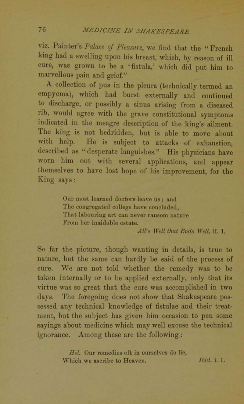 viz. Painter’s Palace of Pleasure, we find that the “French king had a swelling upon his breast, which, by reason of ill cure, was grown to be a ‘fistula,’ which did put him to marvellous pain and grief.” A collection of pus in the pleura (technically termed an empyema), which had burst externally and continued to discharge, or possibly a sinus arising from a diseased rib, would agree with the grave constitutional symptoms indicated in the meagre description of the king’s ailment. The king is not bedridden, but is able to move about with help. He is subject to attacks of exhaustion, described as “desperate languishes.” His physicians have worn him out with several applications, and appear themselves to have lost hope of his improvement, for the King says: Our most learned doctors leave us ; and The congregated college have concluded, That labouring art can never ransom nature From her inaidable estate. All’s Well that Ends Well, ii. 1. So far the picture, though wanting in details, is true to nature, but the same can hardly be said of the process of cure. We are not told whether the remedy was to be taken internally or to be applied externally, only that its virtue was so great that the cure was accomplished in two days. The foregoing does not show that Shakespeare pos- sessed any technical knowledge of fistulae and their treat- ment, but the subject has given him occasion to pen some sayings about medicine which may well excuse the technical ignorance. Among these are the following : Hel. Our remedies oft in ourselves do lie, Which we ascribe to Heaven. Ibid. i. 1.