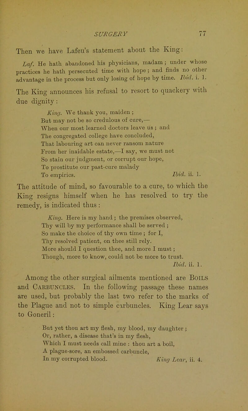 Then we have Lafeu’s statement about the King: La/. He hath abandoned his physicians, madam; under whose practices he hath persecuted time with hope ; and finds no othei advantage in the process but only losing of hope by time. Ibid. i. 1. The King announces his refusal to resort to quackery with due dignity : Kini;. We thank you, maiden ; But may not be so credulous of cure,— When our most learned doctors leave us ; and The congregated college have concluded, That labouring art can never ransom nature From her inaidable estate,—I say, we must not So stain our judgment, or corrupt our hope, To prostitute our past-cure malady To empirics. Ibid. ii. 1. The attitude of mind, so favourable to a cure, to which the King resigns himself when he has resolved to try the remedy, is indicated thus : King. Here is my hand ; the premises observed, Thy will by my performance shall be served ; So make the choice of thy own time ; for I, Thy resolved patient, on thee still rely. More should I question thee, and more I must; Though, more to know, could not be more to trust. Ibid. ii. 1. Among the other surgical ailments mentioned are Boils and Carbuncles. In the following passage these names are used, but probably the last two refer to the marks of the Plague and not to simple carbuncles. King Lear says to Goneril: But yet thou art my flesh, my blood, my daughter; Or, rather, a disease that’s in my flesh, Which I must needs call mine : thou art a boil, A plague-sore, an embossed carbuncle, In my corrupted blood. King Lear, ii. 4.