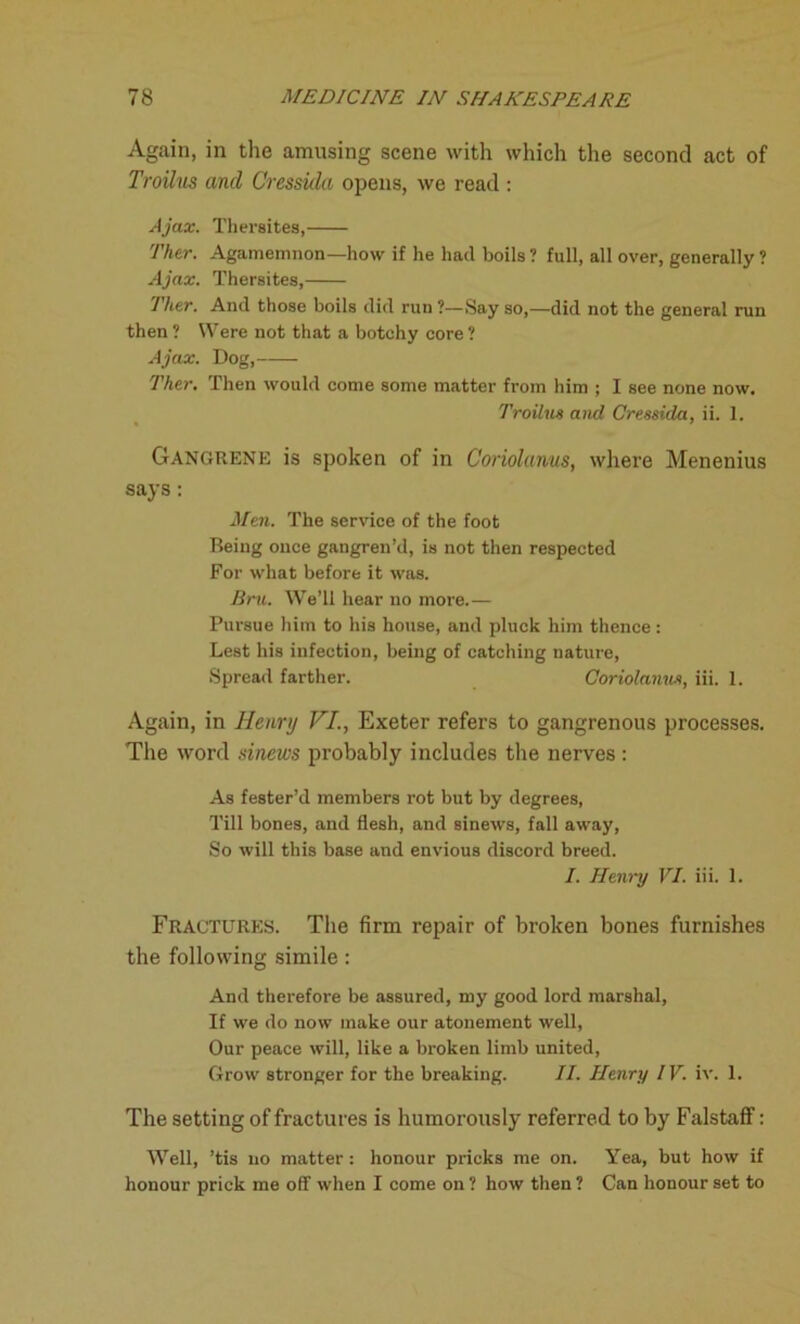 Again, in the amusing scene with which the second act of Troilus and Cressida opens, we read : Ajax. Tlieraites, Ther. Agamemnon—how if he had boils ? full, all over, generally ? Ajax. Thersites, Ther. And those boils did run ?—Say so,—did not the general run then ? Were not that a botchy core ? Ajax. Dog, Ther. Then would come some matter from him ; I see none now. Troilus and Cressida, ii. 1. Gangrene is spoken of in Coriolanus, where Menenius says: Men. The service of the foot Being once gangren’d, is not then respected For what before it was. Bru. We’ll hear no more.— Pursue him to his house, and pluck him thence: Lest his infection, being of catching nature, Spread farther. Coriolanus, iii. 1. Again, in Henry VI., Exeter refers to gangrenous processes. The word sinews probably includes the nerves : As fester’d members rot but by degrees, Till bones, and flesh, and sinews, fall away, So will this base and envious discord breed. I. Henry VI. iii. 1. Fractures. The firm repair of broken bones furnishes the following simile: And therefore be assured, my good lord marshal, If we do now make our atonement well, Our peace will, like a broken limb united, Grow stronger for the breaking. II. Henry IV. iv. 1. The setting of fractures is humorously referred to by Falstaff: Well, ’tis no matter: honour pricks me on. Yea, but how if honour prick me off when I come on 1 how then ? Can honour set to