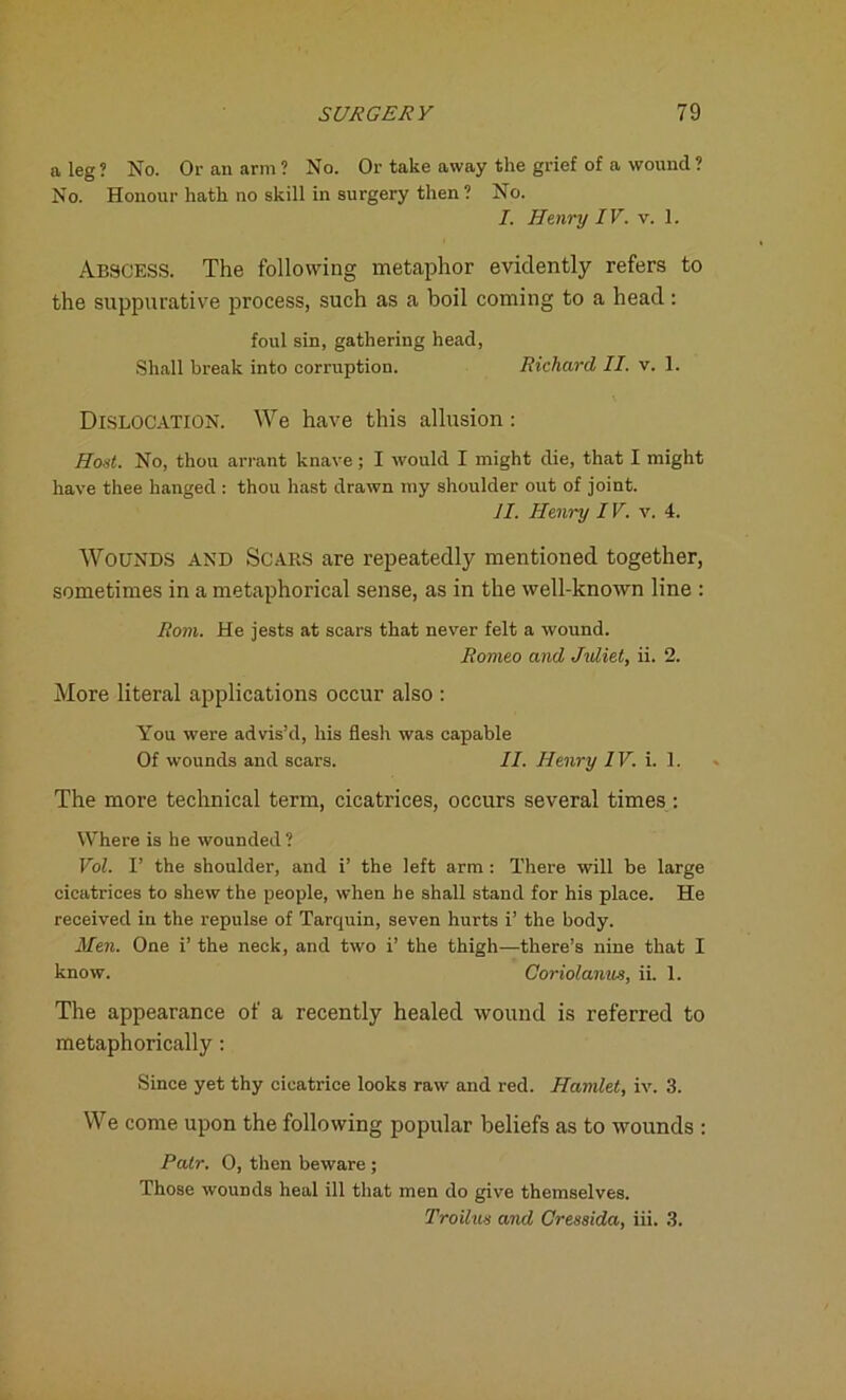 a leg? No. Or an arm? No. Or take away the grief of a wound? No. Honour hath no skill in surgery then ? No. I. Henry IV. v. 1. Abscess. The following metaphor evidently refers to the suppurative process, such as a boil coming to a head : foul sin, gathering head, Shall break into corruption. Richard II. v. 1. Dislocation. We have this allusion : Host. No, thou arrant knave; I would I might die, that I might have thee hanged : thou hast drawn my shoulder out of joint. II. Henry IV. v. 4. Wounds and Scars are repeatedly mentioned together, sometimes in a metaphorical sense, as in the well-known line : Rom. He jests at scars that never felt a wound. Romeo and Jidiet, ii. 2. More literal applications occur also : You were advis’d, his flesh was capable Of wounds and scars. II. Henry IV. i. 1. The more technical term, cicatrices, occurs several times : Where is he wounded? Vol. I’ the shoulder, and i’ the left arm: There will be large cicatrices to shew the people, when he shall stand for his place. He received in the repulse of Tarquin, seven hurts i’ the body. Men. One i’ the neck, and two i’ the thigh—there’s nine that I know. Goriolanus, ii. 1. The appearance of a recently healed wound is referred to metaphorically : Since yet thy cicatrice looks raw and red. Hamlet, iv. 3. We come upon the following popular beliefs as to wounds : Pair. 0, then beware ; Those wounds heal ill that men do give themselves. Troilus and Cressida, iii. 3.