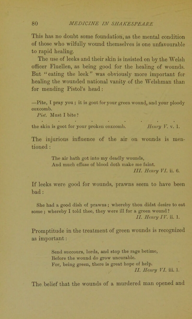 This has no doubt some foundation, as the mental condition of those who wilfully wound themselves is one unfavourable to rapid healing. The use of leeks and their skin is insisted on by the Welsh officer Fluellen, as being good for the healing of wounds. But “ eating the leek ” was obviously more important for healing the wounded national vanity of the Welshman than for mending Pistol’s head: —Pite, I pray you ; it is goot for your green wound, and your ploody coxcomb. Pint. Must I bite? the skin is goot for your proken coxcomb. Henry V. v. 1. The injurious influence of the air on wounds is men- tioned : The air hath got into my deadly wounds, And much effuse of blood doth make me faint. III. Henry VI. ii. 6. If leeks were good for wounds, prawns seem to have been bad: She had a good dish of prawns ; whereby thou didst desire to eat some ; whereby I told thee, they were ill for a green wound ? II. Henry IV. ii. 1. Promptitude in the treatment of green wounds is recognized as important: Send succours, lords, and stop the rage betime, Before the wound do grow uncurable. For, being green, there is great hope of help. II. Henry VI. iii. 1. The belief that the wounds of a murdered man opened and