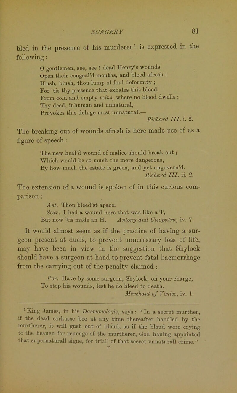bled in the presence of his murderer1 is expressed in the following: 0 gentlemen, see, see ! dead Henry’s wounds Open their congeal’d mouths, and bleed afresh ! Blush, blush, thou lump of foul deformity ; For ’tis thy presence that exhales this blood From cold and empty veins, where no blood dwells ; Thy deed, inhuman and unnatural, Provokes this deluge most unnatural.— Richard III. i. 2. The breaking out of wounds afresh is here made use of as a figure of speech : The new heal’d wound of malice should break out; Which would be so much the more dangerous, By how much the estate is green, and yet ungovern’d. Richard III. ii. 2. The extension of a wound is spoken of in this curious com- parison : Ant. Thou bleed’st apace. Scar. I had a wound here that was like a T, But now ’tis made an H. Antony and Cleopatra, iv. 7. It would almost seem as if the practice of having a sur- geon present at duels, to prevent unnecessary loss of life, may have been in view in the suggestion that Shylock should have a surgeon at hand to prevent fatal haemorrhage from the carrying out of the penalty claimed : For. Plave by some surgeon, Shylock, on your charge, To stop his wounds, lest he do bleed to death. Merchant of Venice, iv. 1. 1King James, in his Daemonologie, says: “In a secret murther, if the dead carkasse bee at any time thereafter handled by the murtherer, it will gush out of blo'ud, as if the bloud were crying to the heauen for reuenge of the murtherer, God hauing appointed that supernaturall signe, for triall of that secret vnnaturall crime.” F