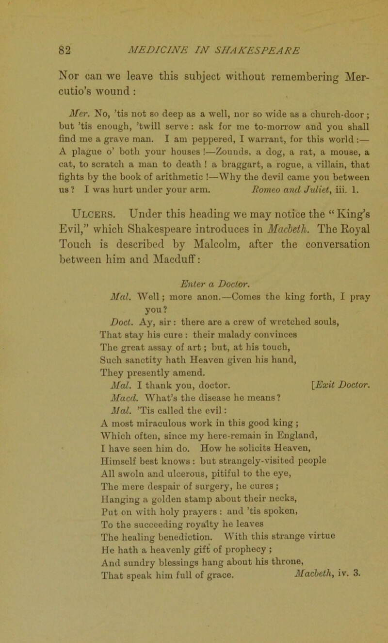 Nor can we leave this subject without remembering Mer- cutio’s wound : Her. No, ’tis not so deep as a well, nor so wide as a church-door ; but ’tis enough, ’twill serve: ask for me to-morrow and you shall find me a grave man. I am peppered, I warrant, for this world:— A plague o’ both your houses !—Zounds, a dog, a rat, a mouse, a cat, to scratch a man to death ! a braggart, a rogue, a villain, that fights by the book of arithmetic !—Why the devil came you between us ? I was hurt under your arm. Romeo and Juliet, iii. 1. Ulcers. Under this heading we may notice the “ King’s Evil,” which Shakespeare introduces in Macbeth. The Royal Touch is described by Malcolm, after the conversation between him and Macduff: Enter a Doctor. Mai. Well; more anon.—Comes the king forth, I pray you? Doct. Ay, sir : there are a crew of wretched souls, That stay his cure : their malady convinces The great assay of art; but, at his touch, Such sanctity hath Heaven given his hand, They presently amend. Hal. I thank you, doctor. [Exit Doctor. Macd. What’s the disease he means ? Mai. ’Tis called the evil: A most miraculous work in this good king ; Which often, since my here-remain in England, I have seen him do. How he solicits Heaven, Himself best knows : but strangely-visited people All swoln and ulcerous, pitiful to the eye, The mere despair of surgery, he cures ; Hanging a golden stamp about their necks, Put on with holy prayers : and ’tis spoken, To the succeeding royalty he leaves The healing benediction. With this strange virtue He hath a heavenly gift of prophecy ; And sundry blessings hang about his throne, That speak him full of grace. Macbeth, iv. 3.