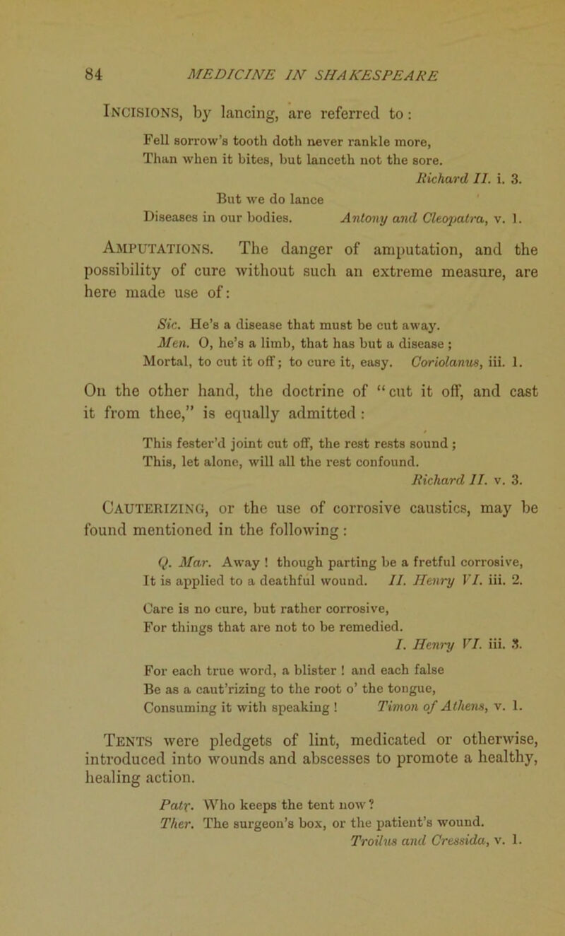 Incisions, by lancing, are referred to: Fell sorrow’s tooth doth never rankle more, Than when it bites, but lanceth not the sore. Richard II. i. 3. But we do lance Diseases in our bodies. Antony and Cleopatra, v. 1. Amputations. The danger of amputation, and the possibility of cure without such an extreme measure, are here made use of: Sic. He’s a disease that must be cut away. Men. 0, he’s a limb, that has but a disease ; Mortal, to cut it off; to cure it, easy. Coriolanus, iii. 1. On the other hand, the doctrine of “cut it off, and cast it from thee,” is equally admitted: This fester’d joint cut off, the rest rests sound ; This, let alone, will all the rest confound. Richard II. v. 3. CAUTERIZING, or the use of corrosive caustics, may be found mentioned in the following : Q. Mar. Away ! though parting be a fretful corrosive, It is applied to a deathful wound. II. Henry VI. iii. 2. Care is no cure, but rather corrosive, For things that are not to be remedied. I. Hemp VI. iii. 3. For each true word, a blister ! and each false Be as a caut’rizing to the root o’ the tongue, Consuming it with speaking ! Timon of Athens, v. 1. Tents were pledgets of lint, medicated or otherwise, introduced into wounds and abscesses to promote a healthy, healing action. Pair• Who keeps the tent now ? Ther. The surgeon’s box, or the patient’s wound. Troilus and Cressida, v. 1.