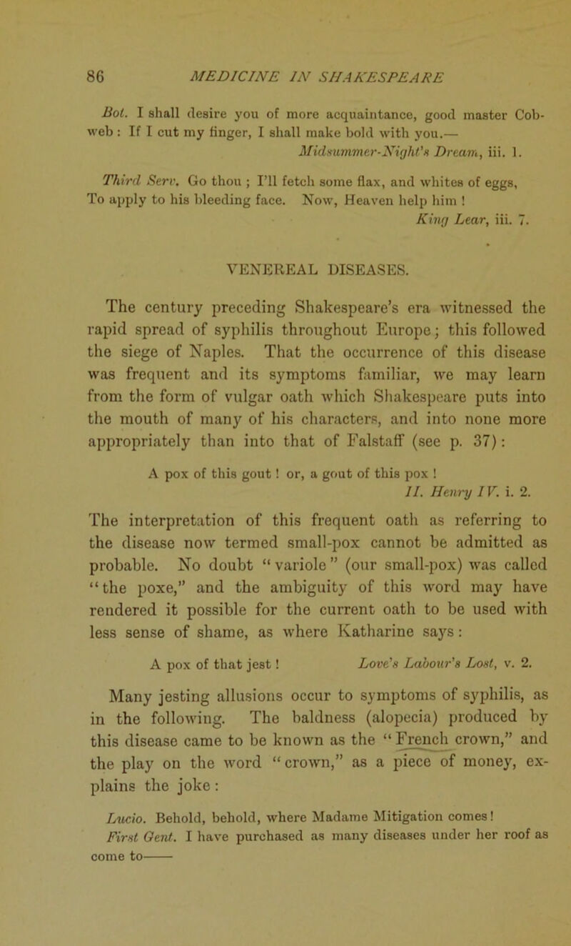 Bot. I shall desire you of more acquaintance, good master Cob- web : If I cut my finger, I shall make bold with you.— Midsummer■ Night'* Dream, iii. 1. Third Serv. Go thou ; I’ll fetch some flax, and whites of eggs, To apply to his bleeding face. Now, Heaven help him ! King Lear, iii. 7. VENEREAL DISEASES. The century preceding Shakespeare’s era witnessed the rapid spread of syphilis throughout Europe; this followed the siege of Naples. That the occurrence of this disease was frequent and its symptoms familiar, we may learn from the form of vulgar oath which Shakespeare puts into the mouth of manj' of his characters, and into none more appropriately than into that of Falstaff (see p. 37): A pox of this gout! or, a gout of this pox ! II. Henry IV. i. 2. The interpretation of this frequent oath as referring to the disease now termed small-pox cannot be admitted as probable. No doubt “ variole ” (our small-pox) was called “the poxe,” and the ambiguity of this word may have rendered it possible for the current oath to be used with less sense of shame, as where Katharine sajrs: A pox of that jest! Love's Labour’s Lost, v. 2. Many jesting allusions occur to symptoms of syphilis, as in the following. The baldness (alopecia) produced by this disease came to be known as the “ French crown,” and the play on the word “crown,” as a piece of money, ex- plains the joke : Lucio. Behold, behold, where Madame Mitigation comes! First Gent. I have purchased as many diseases under her roof as come to