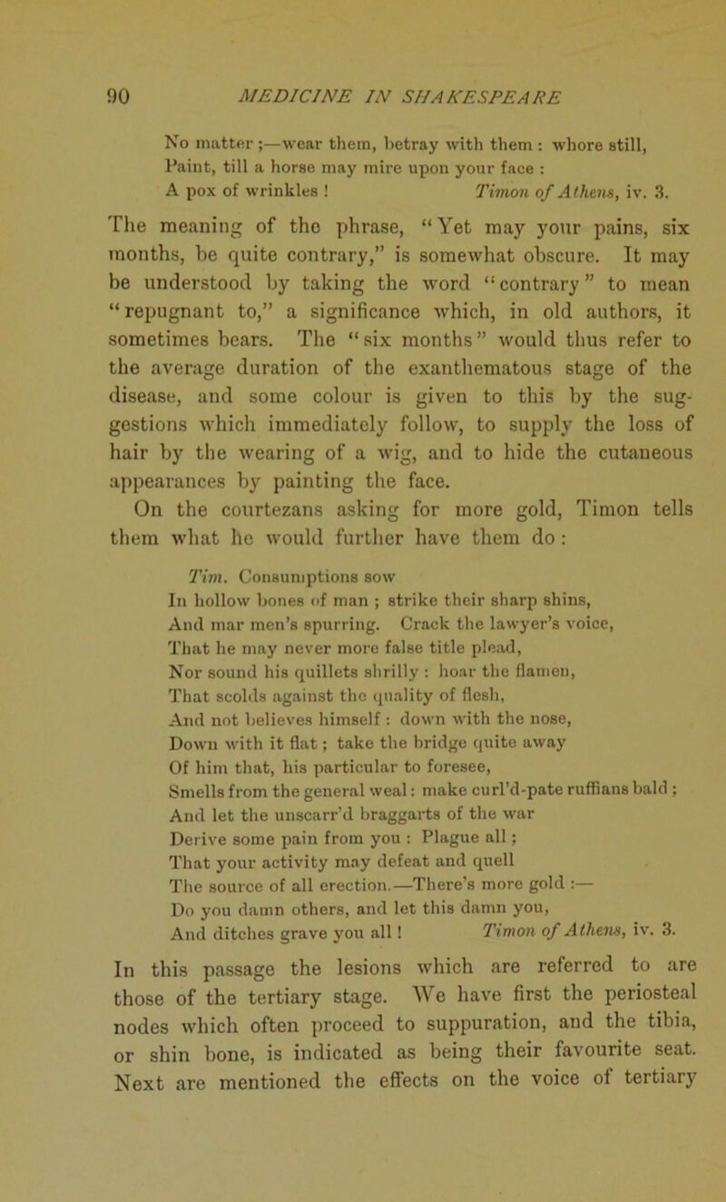 No matter ;—wear them, betray with them : whore still, Paint, till a horse may mire upon your face : A pox of wrinkles ! Timon of Athens, iv. 3. The meaning of the phrase, “Yet may your pains, six months, be quite contrary,” is somewhat obscure. It may be understood by taking the word “ contrary ” to mean “repugnant to,” a significance which, in old authors, it sometimes bears. The “six months” would thus refer to the average duration of the exanthematous stage of the disease, and some colour is given to this by the sug- gestions which immediately follow, to supply the loss of hair by the wearing of a wig, and to hide the cutaneous appearances by painting the face. On the courtezans asking for more gold, Timon tells them what lie would further have them do: Tim. Consumptions sow In hollow bones of man ; strike their sharp shins, Anil mar men’s spurring. Crack the lawyer’s voice, That he may never more false title plead, Nor sound his quillets shrilly : hoar the flamen, That scolds against the quality of flesh. And not believes himself : down with the nose, Down with it flat; take the bridge quite away Of him that, his particular to foresee, Smells from the general weal: make curl’d-pate ruffians bald ; And let the unscarr’d braggarts of the war Derive some pain from you : Plague all; That your activity may defeat and quell The source of all erection.—There’s more gold :— Do you damn others, and let this damn you, And ditches grave you all! Timon of Athens, iv. 3. In this passage the lesions which are referred to are those of the tertiary stage. We have first the periosteal nodes which often proceed to suppuration, and the tibia, or shin bone, is indicated as being their favourite seat. Next are mentioned the effects on the voice of tertiary