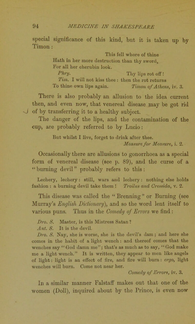 special significance of this kind, but it is taken up by Timou : This fell whore of thine Hath in her more destruction than thy sword, For all her cherubin look. Phry. Thy lips rot off! Tim. I will not kiss thee : then the rot returns To thine own lips again. Timon of Athens, iv. 3. There is also probably an allusion to the idea current then, and even now, that venereal disease may be got rid O of by transferring it to a healthy subject. The danger of the lips, and the contamination of the cup, are probably referred to by Lucio: But whilst I live, forget to drink after thee. Measure for Measure, i. 2. Occasionally there are allusions to gonorrhoea as a special form of venereal disease (see p. 89), and the curse of a “ burning devil ” probably refers to this : Lechery, lechery : still, wars and lechery: nothing else holds fashion : a burning devil take them ! Troilus and Cressida, v. 2. This disease was called the “ Brenning ” or Burning (see Murray’s English Dictionary), and so the word lent itself to various puns. Thus in the Comedy of Errors we find : Dro. S. Master, is this Mistress Satan ? Ant. S. It is the devil. Dro. S. Nay, she is worse, she is the devil’s dam ; and here she comes in the habit of a light wench: and thereof comes that the wenches say “ God damn me”; that’s as much as to say, “ God make me a light wench.” It is written, they appear to men like angels of light: light is an effect of fire, and fire will bum: enjo, light wenches will burn. Come not near her. Comedy of Errors, iv. 3. In a similar manner Falstaff makes out that one of the women (Doll), inquired about by the Prince, is even now