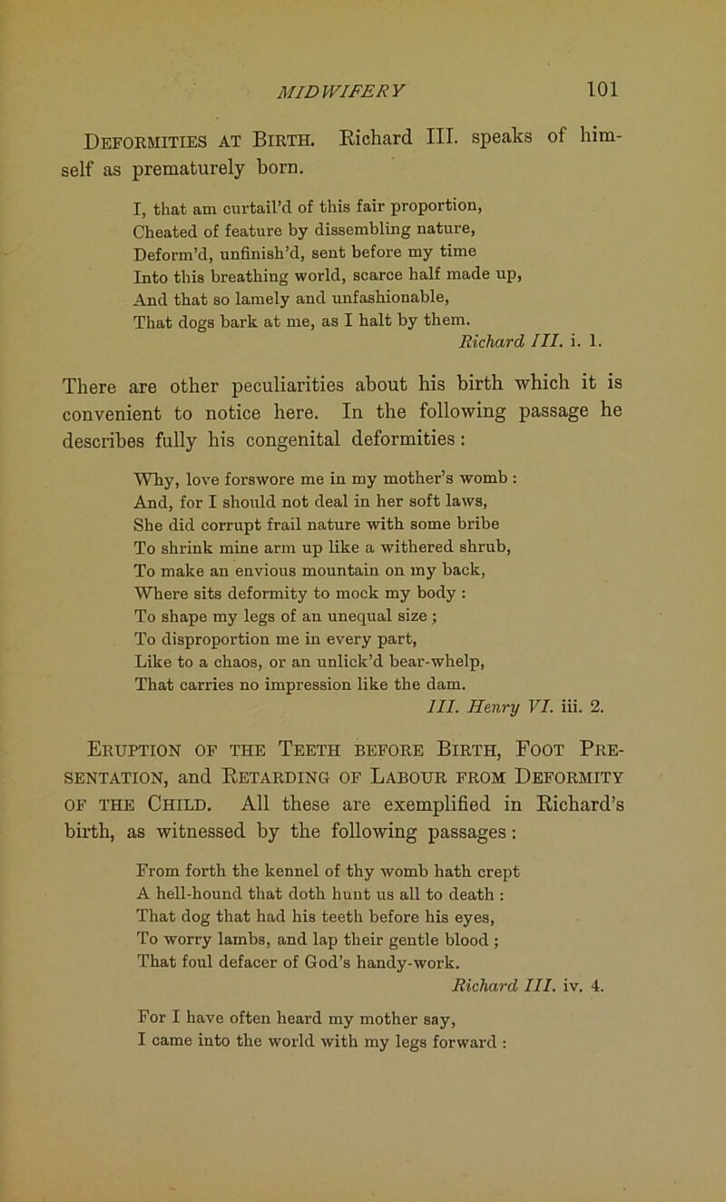 Deformities at Birth. Bichard III. speaks of him- self as prematurely born. I, that am curtail’d of this fair proportion, Cheated of feature by dissembling nature, Deform’d, unfinish’d, sent before my time Into this breathing world, scarce half made up, And that so lamely and unfashionable, That dogs bark at me, as I halt by them. Richard III. i. 1. There are other peculiarities about his birth which it is convenient to notice here. In the following passage he describes fully his congenital deformities: Why, love forswore me in my mother’s womb : And, for I should not deal in her soft laws, She did corrupt frail nature with some bribe To shrink mine arm up like a withered shrub, To make an envious mountain on my back, Where sits deformity to mock my body : To shape my legs of an unequal size; To disproportion me in every part, Like to a chaos, or an unlick’d bear-whelp, That carries no impression like the dam. III. Henry VI. iii. 2. Eruption of the Teeth before Birth, Foot Pre- sentation, and Retarding of Labour from Deformity of the Child. All these are exemplified in Richard’s birth, as witnessed by the following passages: From forth the kennel of thy womb hath crept A hell-hound that doth hunt us all to death : That dog that had his teeth before his eyes, To worry lambs, and lap their gentle blood ; That foul defacer of God’s handy-work. Richard III. iv. 4. For I have often heard my mother say, I came into the world with my legs forward :