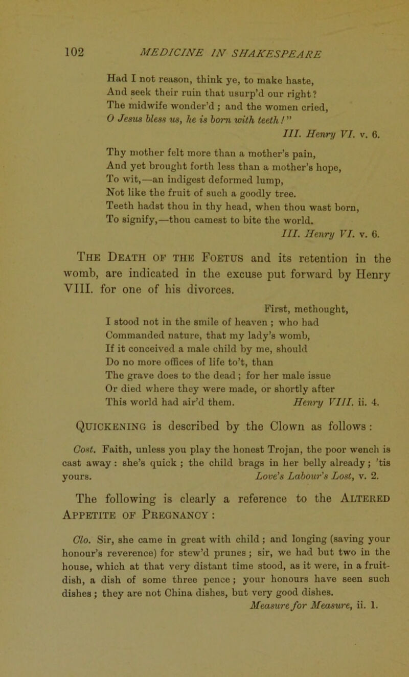 Had I not reason, think ye, to make haste, And seek their ruin that usurp’d our right? The midwife wonder’d ; and the women cried, 0 Jesus bless us, he is bom with teeth!” III. Henry VI. v. 6. Thy mother felt more than a mother’s pain, And yet brought forth less than a mother’s hope, To wit,—an indigest deformed lump, Not like the fruit of such a goodly tree. Teeth hadst thou in thy head, when thou wast born, To signify,—thou earnest to bite the world. III. Henry VI. v. 6. The Death of the Foetus and its retention in the womb, are indicated in the excuse put forward by Henry VIII. for one of his divorces. First, methought, 1 stood not in the smile of heaven ; who had Commanded nature, that my lady’s womb, If it conceived a male child by me, should Do no more offices of life to’t, than The grave does to the dead ; for her male issue Or died where they were made, or shortly after This world had air’d them. Henry VIII. ii. 4. Quickening is described by the Clown as follows: Cost. Faith, unless you play the honest Trojan, the poor wench is cast away : she’s quick ; the child brags in her belly already; ’tis yours. Love's Labour's Lost, v. 2. The following is clearly a reference to the Altered Appetite of Pregnancy : Clo. Sir, she came in great with child ; and longing (saving your honour’s reverence) for stew’d prunes ; sir, we had but two in the house, which at that very distant time stood, as it were, in a fruit- dish, a dish of some three pence; your honours have seen such dishes ; they are not China dishes, but very good dishes. Measure for Measure, ii. 1.
