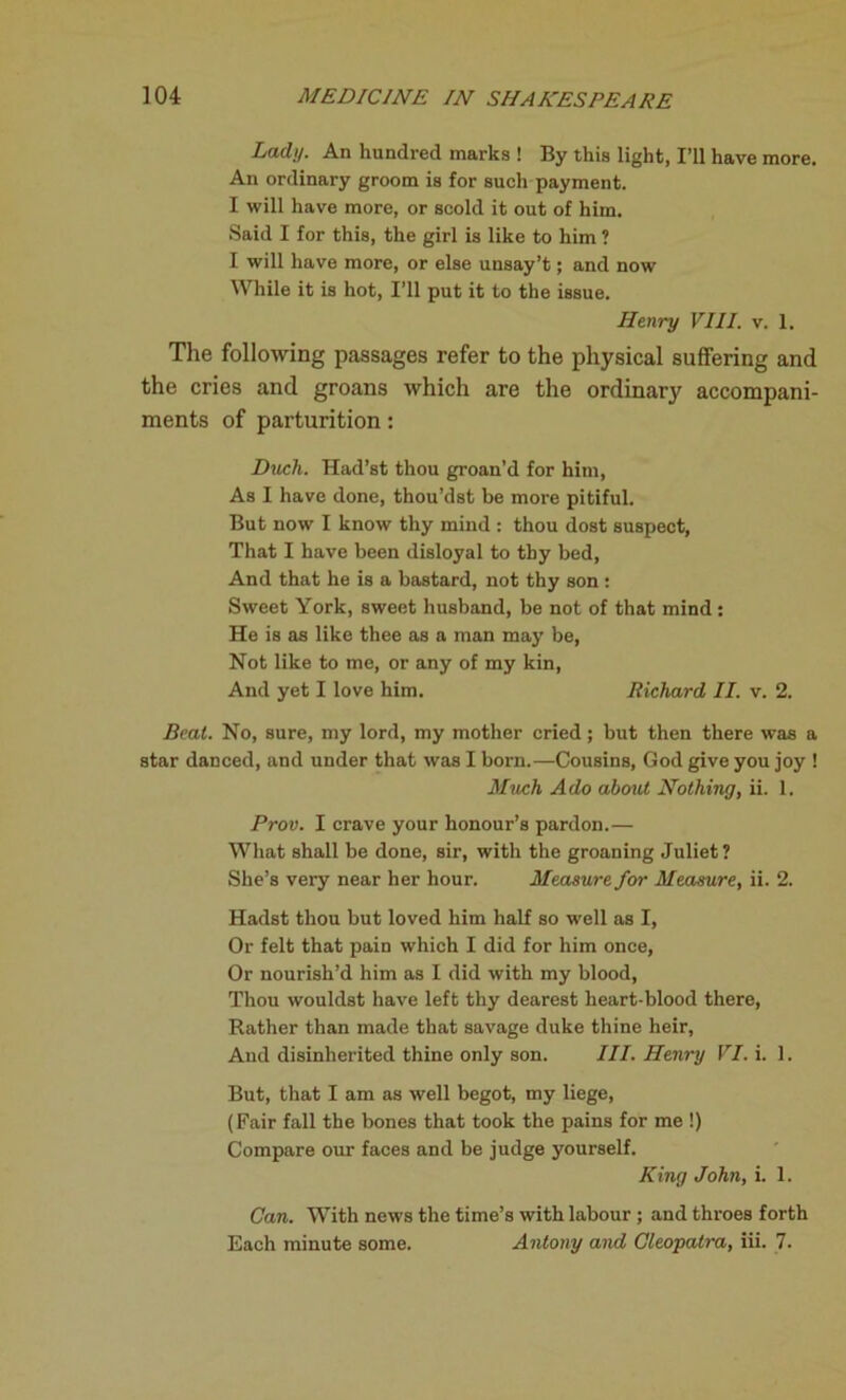 Lady. An hundred marks ! By this light, I’ll have more. An ordinary groom is for such payment. I will have more, or scold it out of him. Said I for this, the girl is like to him ? I will have more, or else unsay’t; and now While it is hot, I’ll put it to the issue. Henry VIII. v. 1. The following passages refer to the physical suffering and the cries and groans which are the ordinary accompani- ments of parturition: Duch. Had’st thou groan’d for him, As I have done, thou’dst be more pitiful. But now I know thy mind : thou dost suspect, That I have been disloyal to thy bed, And that he is a bastard, not thy son : Sweet York, sweet husband, be not of that mind : He is as like thee as a man may be, Not like to me, or any of my kin, And yet I love him. Richard II. v. 2. Beat. No, sure, my lord, my mother cried; but then there was a star danced, and under that was I born.—Cousins, God give you joy ! Much Ado about Nothing, ii. 1. Prov. I crave your honour’s pardon.— What shall be done, sir, with the groaning Juliet? She’s very near her hour. Measure for Measure, ii. 2. Hadst thou but loved him half so well as I, Or felt that pain which I did for him once. Or nourish’d him as I did with my blood, Thou wouldst have left thy dearest heart-blood there, Rather than made that savage duke thine heir, And disinherited thine only son. III. Henry VI. i. 1. But, that I am as well begot, my liege, (Fair fall the bones that took the pains for me !) Compare our faces and be judge yourself. King John, i. 1. Can. With news the time’s with labour ; and throes forth Each minute some. Antony and Cleopatra, iii. 7.
