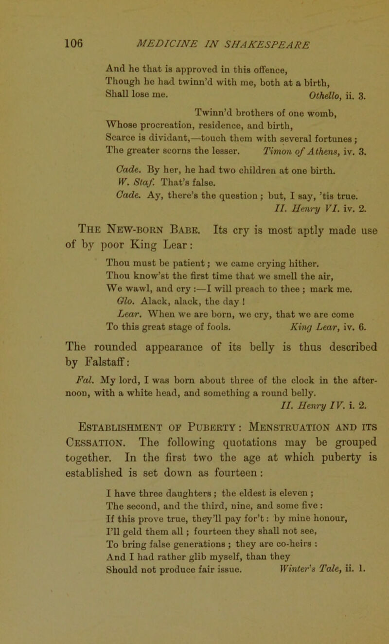 And he that is approved in this offence, Though he had twinn’d with me, both at a birth, Shall lose me. Othello, ii. 3. Twinn’d brothers of one womb, Whose procreation, residence, and birth. Scarce is dividant,—touch them with several fortunes; The greater scorns the lesser. Timon of Athens, iv. 3. Cade. By her, he had two children at one birth. IV. Staf. That’s false. Cade. Ay, there’s the question ; but, I say, ’tis true. II. Henry VI. iv. 2. The New-born Babe. Its cry is most aptly made use of' by poor King Lear: Thou must be patient; we came crying hither. Thou know’st the first time that we smell the air, We wawl, and cry :—I will preach to thee ; mark me. Olo. Alack, alack, the day ! Lear. When we are born, we cry, that we are come To this great stage of fools. King Lear, iv. 6. The rounded appearance of its belly is thus described by Falstaff: Fal. My lord, I was born about three of the clock in the after- noon, with a white head, and something a round belly. II. Henry IV. i. 2. Establishment of Puberty : Menstruation and its Cessation. The following quotations may be grouped together. In the first two the age at which puberty is established is set down as fourteen: I have three daughters; the eldest is eleven ; The second, and the third, nine, and some five : If this prove true, they’ll pay for’t: by mine honour, I’ll geld them all; fourteen they shall not see, To bring false generations ; they are co-heirs : And I had rather glib myself, than they Should not produce fair issue. Winter's Tale, ii. 1.
