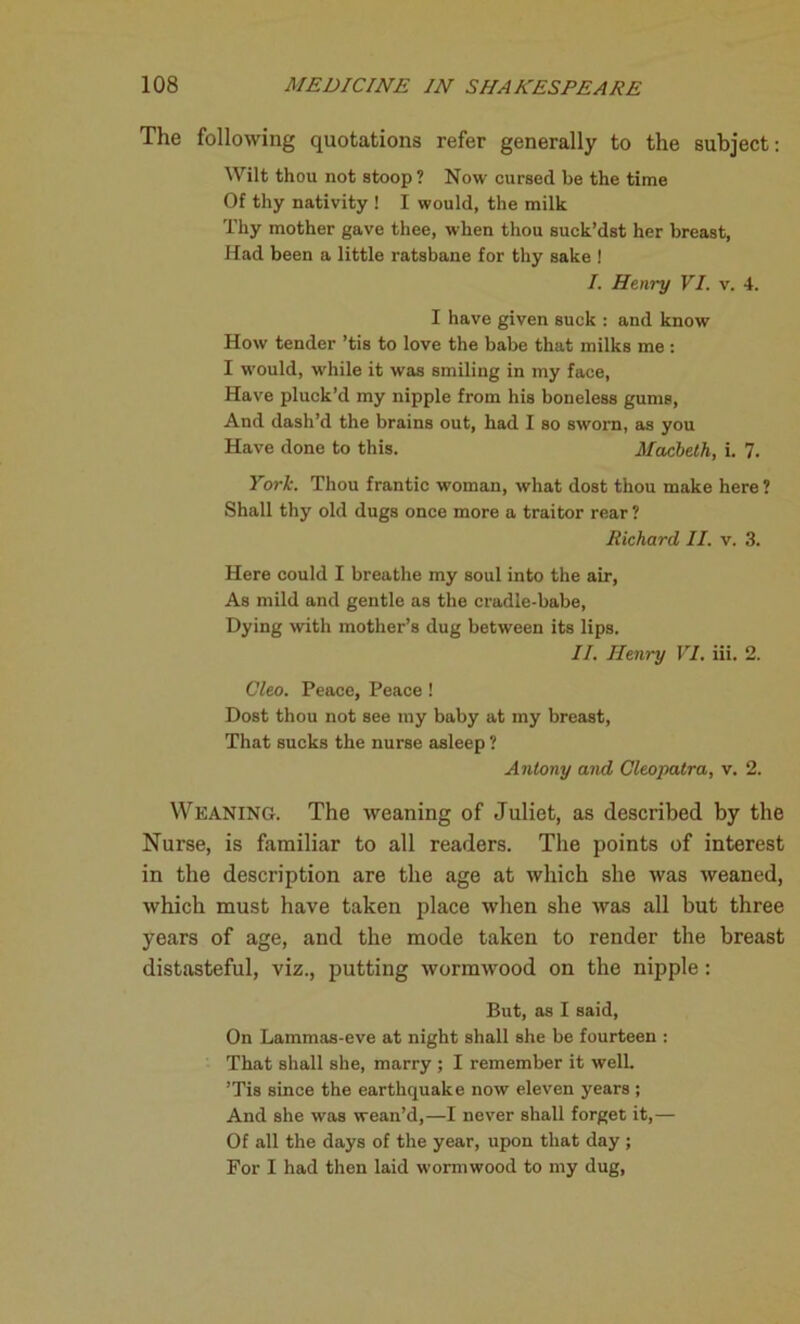 The following quotations refer generally to the subject: Wilt thou not stoop? Now cursed be the time Of thy nativity ! I would, the milk Thy mother gave thee, when thou suck’dst her breast, Had been a little ratsbane for thy sake ! I. Henry VI. v. 4. I have given suck : and know How tender ’tis to love the babe that milks me : I W’ould, while it was smiling in my face, Have pluck’d my nipple from his boneless gums, And dash’d the brains out, had I so sworn, as you Have done to this. Macbeth, i. 7. York. Thou frantic woman, what dost thou make here? Shall thy old dugs once more a traitor rear ? Richard II. v. 3. Here could I breathe my soul into the air, As mild and gentle as the cradle-babe, Dying with mother’s dug between its lips. II. Henry VI. iii. 2. Cleo. Peace, Peace ! Dost thou not see my baby at my breast, That sucks the nurse asleep ? Antony and Cleopatra, v. 2. Weaning. The weaning of Juliet, as described by the Nurse, is familiar to all readers. The points of interest in the description are the age at which she was weaned, which must have taken place when she was all but three years of age, and the mode taken to render the breast distasteful, viz., putting wormwood on the nipple: But, as I said, On Lammas-eve at night shall she be fourteen : That shall she, marry ; I remember it well. ’Tis since the earthquake now eleven years ; And she was wean’d,—I never shall forget it,— Of all the days of the year, upon that day ; For I had then laid wormwood to my dug,