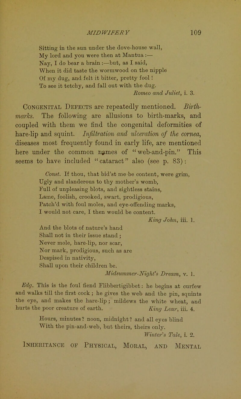 Sitting in the sun under the dove-house wall, My lord and you were then at Mantua :— Nay, I do bear a brain :—but, as I said, When it did taste the wormwood on the nipple Of my dug, and felt it bitter, pretty fool ! To see it tetchy, and fall out with the dug. Romeo and Juliet, i. 3. Congenital Defects are repeatedly mentioned. Birth- marks. The following are allusions to birth-marks, and coupled with them we find the congenital deformities of hare-lip and squint. Infiltration and idceration of the cornea, diseases most frequently found in early life, are mentioned here under the common ngrnes of “ web-and-pin.” This seems to have included “ cataract ” also (see p. 83): Const. If thou, that bid’st me be content, were grim, Ugly and slanderous to thy mother’s womb, Full of unpleasing blots, and sightless stains, Lame, foolish, crooked, swart, prodigious, Patch’d with foul moles, and eye-offending marks, I would not care, I then would be content. King John, iii. 1. And the blots of nature’s hand Shall not in their issue stand ; Never mole, hare-lip, nor scar, Nor mark, prodigious, such as are Despised in nativity, Shall upon their children be. Midsummer-Night's Dream, v. 1. Edg. This is the foul fiend Flibbertigibbet: he begins at curfew and walks till the first cock ; he gives the web and the pin, squints the eye, and makes the hare-lip ; mildews the white wheat, and hurts the poor creature of earth. King Lear, iii. 4. Hours, minutes ? noon, midnight ? and all eyes blind With the pin-and-web, but theirs, theirs only. Winter's Tale, i. 2. Inheritance of Physical, Moral, and Mental