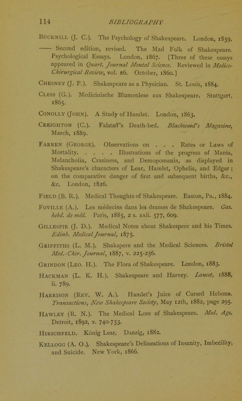 BuckniLi. (J. C.). The Psychology of Shakespeare. London, 1859. Second edition, revised. The Mad Folk of Shakespeare. Psychological Essays. London, 1867. [Three of these essays appeared in Quart. Journal Mental Science. Reviewed in Medico- Chirurgical Review, vol. 26. October, i860.] Chesney (J. P.). Shakespeare as a Physician. St. Louis, 1884. Cless (G.). Medicinische Blumenlese aus Shakespeare. Stuttgart, 1865. Conolly (John). A Study of Hamlet. London, 1S63. Creighton (C.). Falstaff’s Death-bed. Black-wood's Magazine, March, 1889. Farren (George). Observations on . . . Rates or Laws of Mortality Illustrations of the progress of Mania, Melancholia, Craziness, and Demopomania, as displayed in Shakespeare’s characters of Lear, Hamlet, Ophelia, and Edgar; on the comparative danger of first and subsequent births, &c., &c. London, 1826. Field (B. R.). Medical Thoughts of Shakespeare. Easton, Pa., 1884. Fovii.LE (A.). Les medecins dans les drames de Shakespeare. Gaz. hebd. de mid. Paris, 1885, 2 s. xxii. 577, 609. Gillespie (J. D.). Medical Notes about Shakespere and his Times. Edinb. Medical Journal, 1875. Griffiths (L. M.). Shakspere and the Medical Sciences. Bristol Med.-Chir. Journal, 1887, v. 225-256. Grindon (Leo. II.). The Flora of Shakespeare. London, 1883. Hackman (L. K. H.). Shakespeare and Harvey. Lancet, 1888, ii. 789. Harrison (Rev. W. A.). Hamlet’s Juice of Cursed Hebona. Transactions, Ne-w Shakespeare Society, May 12th, 1882, page 295. Hawley (R. N.). The Medical Lore of Shakespeare. Med. Age. Detroit, 1892, x. 740-753. Hirschfeld. Konig Lear. Danzig, 1882. Kellogg (A. O.). Shakespeare’s Delineations of Insanity, Imbecility, and Suicide. New York, 1866.