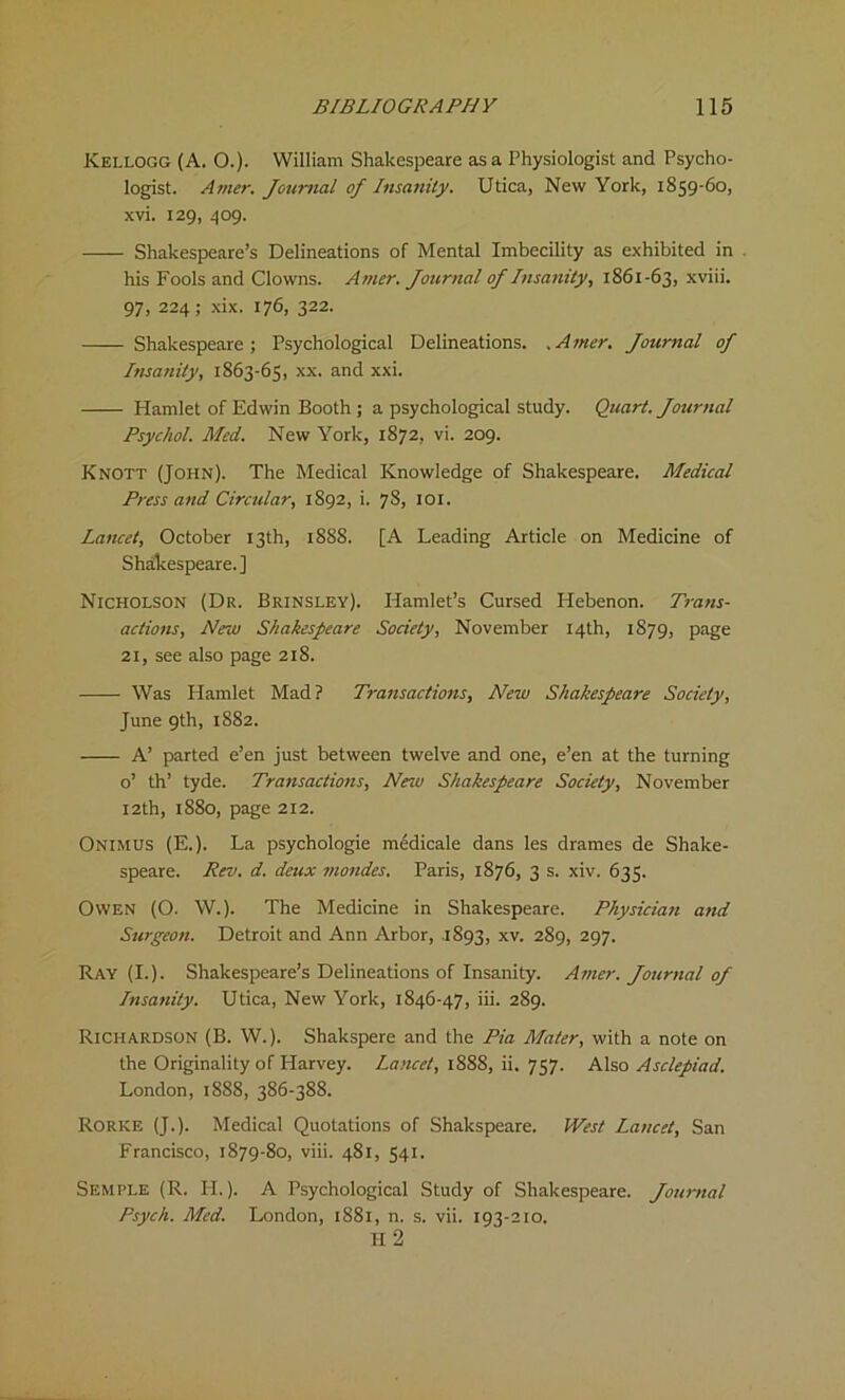 Kellogg (A. O.). William Shakespeare as a Physiologist and Psycho- logist. Amer. Journal of Insanity. Utica, New York, 1859-C0, xvi. 129, 409. Shakespeare’s Delineations of Mental Imbecility as exhibited in . his Fools and Clowns. Amer. Journal of Insanity, 1861-63, xviii. 97, 224; xix. 176, 322. Shakespeare; Psychological Delineations. .Amer. Journal of Insanity, 1863-65, xx. and xxi. Hamlet of Edwin Booth ; a psychological study. Quart. Journal Psychol. Med. New York, 1872, vi. 209. Knott (John). The Medical Knowledge of Shakespeare. Medical Press and Circular, 1892, i. 78, 101. Lancet, October 13th, 1888. [A Leading Article on Medicine of Shakespeare.] Nicholson (Dr. Brinsley). Hamlet’s Cursed Hebenon. Trans- actions, New Shakespeare Society, November 14th, 1879, page 21, see also page 218. Was Hamlet Mad? Transactions, New Shakespeare Society, June 9th, 1882. A’ parted e’en just between twelve and one, e’en at the turning o’ th’ tyde. Transactions, New Shakespeare Society, November 12th, 1880, page 212. Onimus (E.). La psychologie medicale dans les drames de Shake- speare. Rev. d. deux mondes. Paris, 1876, 3 s. xiv. 635. Owen (O. W.). The Medicine in Shakespeare. Physician and Surgeon. Detroit and Ann Arbor, 1893, xv. 289, 297. Ray (I.). Shakespeare’s Delineations of Insanity. Amer. Journal of Insanity. Utica, New York, 1846-47, iii. 289. Richardson (B. W.). Shakspere and the Pia Mater, with a note on the Originality of Plarvey. Lancet, 1888, ii. 757. Also Asclepiad. London, 1888, 386-388. Rorke (J.). Medical Quotations of Shakspeare. West Lancet, San Francisco, 1879-80, viii. 481, 541. Semple (R. H.). A Psychological Study of Shakespeare. Journal Psych. Med. London, 1881, n. s. vii. 193-210. II 2