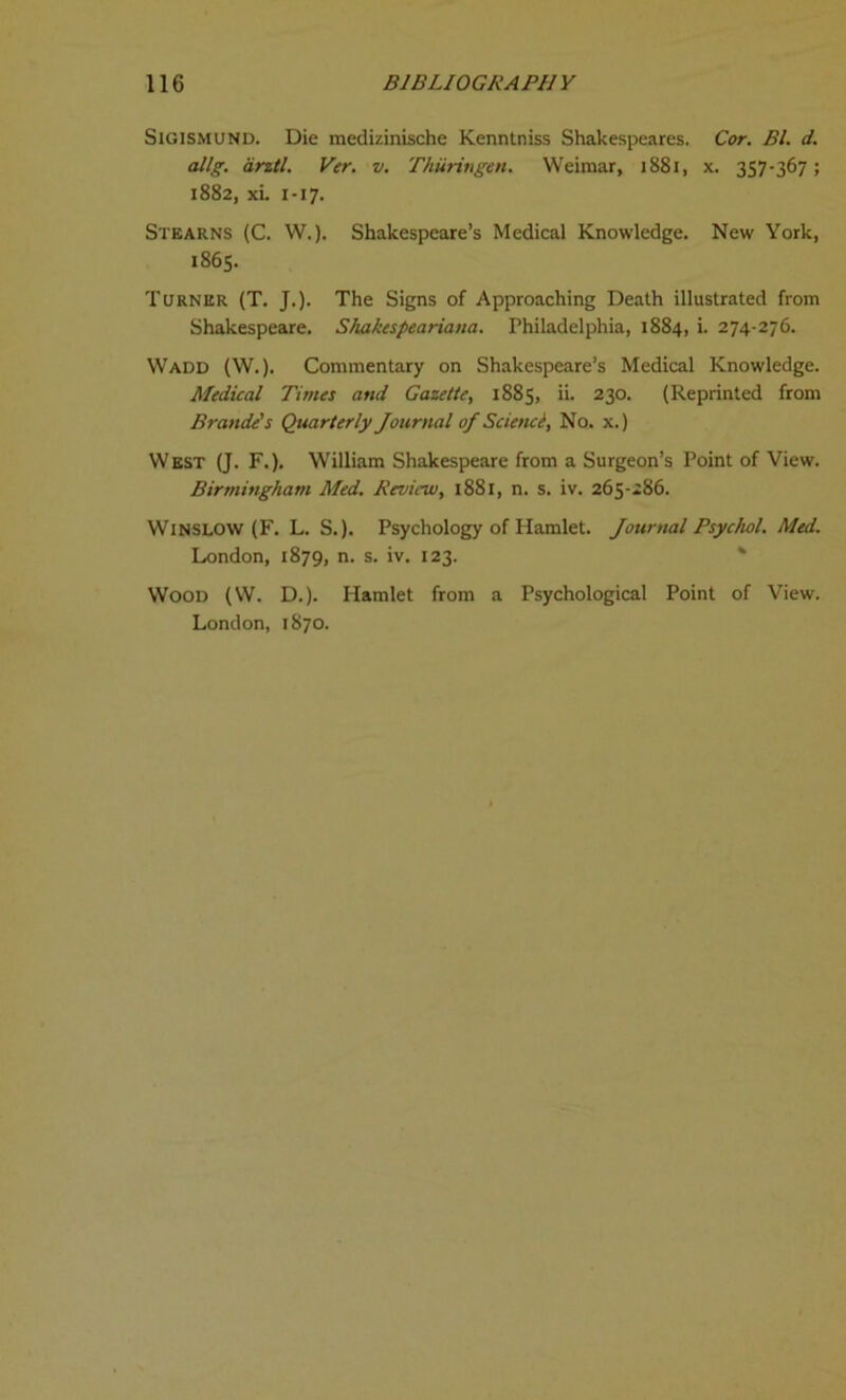 Sigismund. Die medizinische Kenntniss Shakespeares. Cor. Bl. d. allg. anti. Ver. v. Thiiringen. Weimar, 1881, x. 357-367; 1882, xL 1-17. Stearns (C. W.). Shakespeare’s Medical Knowledge. New York, 1865. Turner (T. J.). The Signs of Approaching Death illustrated from Shakespeare. Shakespeariana. Philadelphia, 1884, i. 274-276. Wadd (W.). Commentary on Shakespeare’s Medical Knowledge. Medical Tunes and Gazette, 1885, ii. 230. (Reprinted from Brande's Quarterly Journal of Scienci, No. x.) West (J. F.). William Shakespeare from a Surgeon’s Point of View. Birmingham Med. Review, 1881, n. s. iv. 265-286. Winslow (F. L. S.). Psychology of Hamlet. Journal Psychol. Med. London, 1879, n. s. iv. 123. Wood (W. D.). Hamlet from a Psychological Point of View. London, 1870.