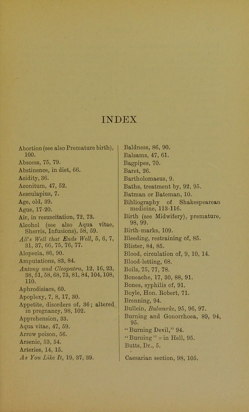 INDEX Abortion (see also Premature birth), 100. Abscess, 75, 79. Abstinence, in diet, 66. Acidity, 36. Aconitum, 47, 52. Aesculapius, 7. Age, old, 39. Ague, 17-20. Air, in resuscitation, 72, 73. Alcohol (see also Aqua vitae, Sherris, Infusions), 58, 59. All's Well that Ends Well, 5, 6, 7, 31, 37, 66, 75, 76, 77. Alopecia, 86, 90. Amputations, 83, 84. Antony and Cleopatra, 12, 16, 23, 38, 51, 58, 68, 73, 81, 84,104,108, 110. Aphrodisiacs, 60. Apoplexy, 7, 8, 17, 30. Appetite, disorders of, 36; altered in pregnancy, 98, 102. Apprehension, 33. Aqua vitae, 47, 59. Arrow poison, 56. Arsenic, 53, 54. Arteries, 14, 15. As You Like It, 19, 37, 39. Baldness, 86, 90. Balsams, 47, 61. Bagpipes, 70. Baret, 26. Bartholomaeus, 9. Baths, treatment by, 92, 95. Batman or Bateman, 10. Bibliography of Shakespearean medicine, 113-116. Birth (see Midwifery), premature, 98, 99. Birth-marks, 109. Bleeding, restraining of, 85. Blister, 84, 85. Blood, circulation of, 9, 10, 14. Blood-letting, 68. Boils, 75, 77, 78. Boneache, 17, 30, 88, 91. Bones, syphilis of, 91. Boyle, Hon. Robert, 71. Brenning, 94. Bullein, Bulwarke, 95, 96, 97. Burning and Gonorrhoea, 89, 94, 95. “ Burning Devil,” 94. “ Burning ” = in Hell, 95. Butts, Dr., 5. Caesarian section, 98, 105.