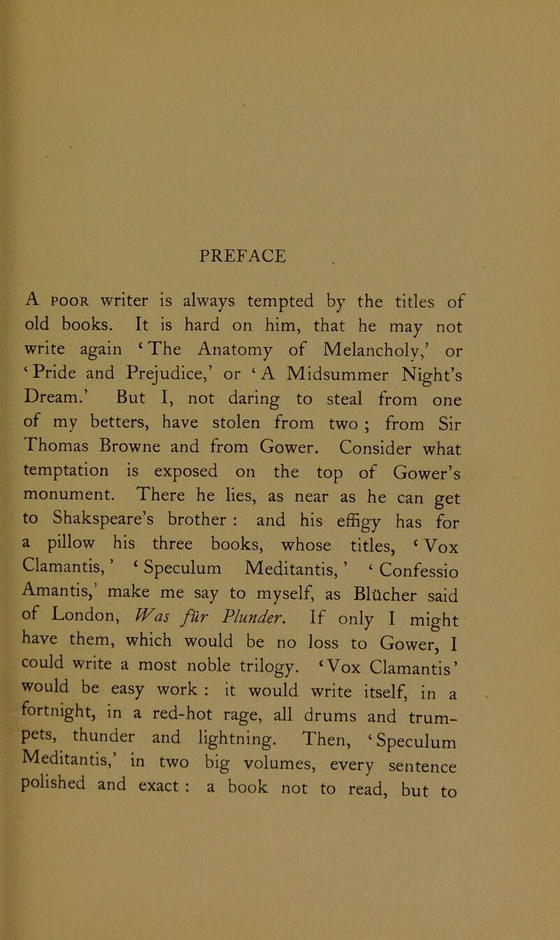 A POOR writer is always tempted by the titles of old books. It is hard on him, that he may not write again ‘ The Anatomy of Melancholy,’ or ‘ Pride and Prejudice,’ or ‘ A Midsummer Night’s Dream.’ But I, not daring to steal from one of my betters, have stolen from two ; from Sir Thomas Browne and from Gower. Consider what temptation is exposed on the top of Gower’s monument. There he lies, as near as he can get to Shakspeare’s brother : and his effigy has for a pillow his three books, whose titles, ‘ Vox Clamantis, ’ ‘ Speculum Meditantis, ’ ‘ Confessio Amantis,’ make me say to myself, as BlUcher said of London, Was fur Plunder. If only I might have them, which would be no loss to Gower, I could write a most noble trilogy. ‘Vox Clamantis’ would be easy work ; it would write itself, in a fortnight, in a red-hot rage, all drums and trum- pets, thunder and lightning. Then, ‘Speculum Meditantis,’ in two big volumes, every sentence polished and exact : a book not to read, but to