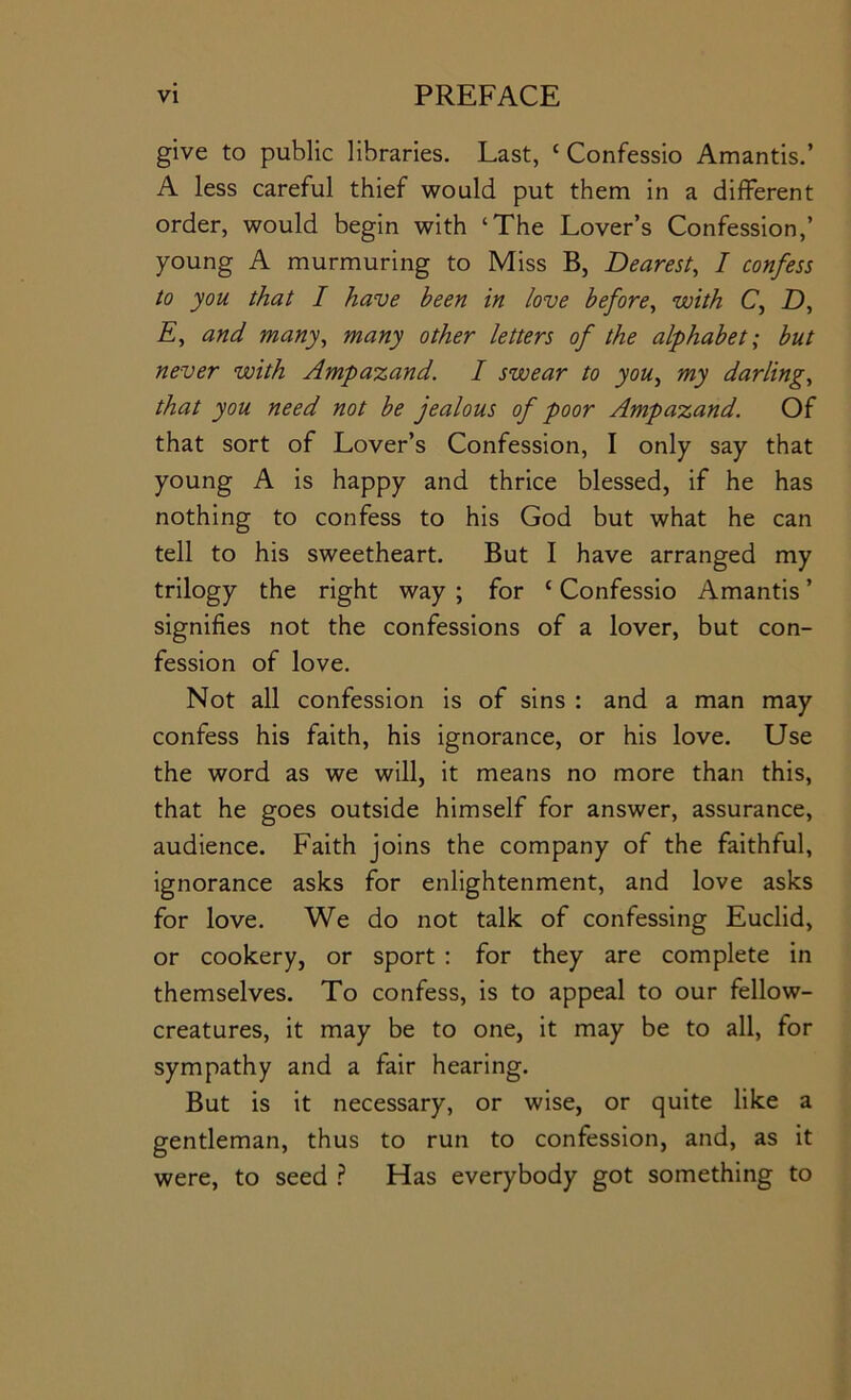 give to public libraries. Last, ‘ Confessio Amantis.’ A less careful thief would put them in a different order, would begin with ‘The Lover’s Confession,’ young A murmuring to Miss B, Dearest, I confess to you that I have been in love before, with C, D, E, and many, many other letters of the alphabet; but never with Ampa-zand, I swear to you, my darling, that you need not be jealous of poor Ampazand. Of that sort of Lover’s Confession, I only say that young A is happy and thrice blessed, if he has nothing to confess to his God but what he can tell to his sweetheart. But I have arranged my trilogy the right way ; for ‘ Confessio Amantis ’ signifies not the confessions of a lover, but con- fession of love. Not all confession is of sins : and a man may confess his faith, his ignorance, or his love. Use the word as we will, it means no more than this, that he goes outside himself for answer, assurance, audience. Faith joins the company of the faithful, ignorance asks for enlightenment, and love asks for love. We do not talk of confessing Euclid, or cookery, or sport : for they are complete in themselves. To confess, is to appeal to our fellow- creatures, it may be to one, it may be to all, for sympathy and a fair hearing. But is it necessary, or wise, or quite like a gentleman, thus to run to confession, and, as it were, to seed } Has everybody got something to