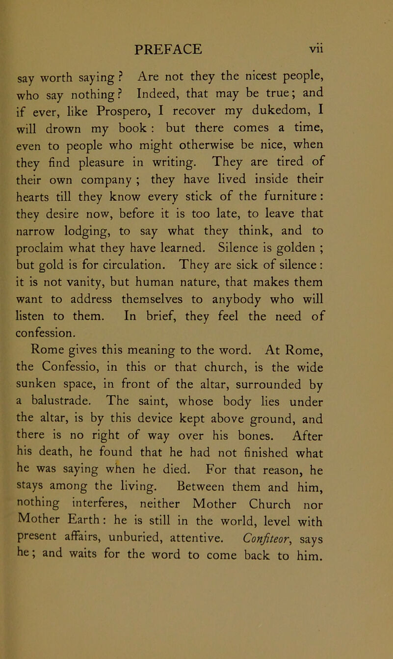 say worth saying ? Are not they the nicest people, who say nothing? Indeed, that may be true; and if ever, like Prospero, I recover my dukedom, I will drown my book : but there comes a time, even to people who might otherwise be nice, when they find pleasure in writing. They are tired of their own company ; they have lived inside their hearts till they know every stick of the furniture: they desire now, before it is too late, to leave that narrow lodging, to say what they think, and to proclaim what they have learned. Silence is golden ; but gold is for circulation. They are sick of silence : it is not vanity, but human nature, that makes them want to address themselves to anybody who will listen to them. In brief, they feel the need of confession. Rome gives this meaning to the word. At Rome, the Confessio, in this or that church, is the wide sunken space, in front of the altar, surrounded by a balustrade. The saint, whose body lies under the altar, is by this device kept above ground, and there is no right of way over his bones. After his death, he found that he had not finished what he was saying when he died. For that reason, he stays among the living. Between them and him, nothing interferes, neither Mother Church nor Mother Earth: he is still in the world, level with present affairs, unburied, attentive. Confiteor, says he; and waits for the word to come back to him.