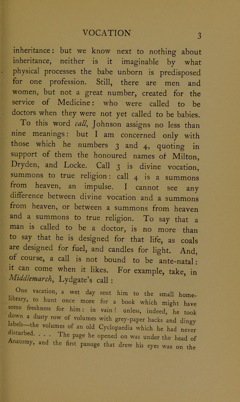 inheritance: but we know next to nothing about inheritance, neither is it imaginable by what physical processes the babe unborn is predisposed for one profession. Still, there are men and women, but not a great number, created for the service of Medicine: who were called to be doctors when they were not yet called to be babies. To this word call, Johnson assigns no less than nine meanings: but I am concerned only with those which he numbers 3 and 4, quoting in support of them the honoured names of Milton, Dryden, and Locke. Call 3 is divine vocation, summons to true religion: call 4 is a summons from heaven, an impulse. I cannot see any difference between divine vocation and a summons from heaven, or between a summons from heaven and a summons to true religion. To say that a man is called to be a doctor, is no more than to say that he is designed for that life, as coals are designed for fuel, and candles for light. And, of course, a call is not bound to be ante-natal: it can come when it likes. For example, take, in Middlemarch, Lydgate’s call : One vacation, a wet day sent him to the small home- iibrary, to hunt once more for a book which might have some freshness for him: in vain! unless, indeed, he took own a dusty row of volumes with grey-paper backs and dingy labels-the volumes of an old Cyclopaedia which he had never isturbed. ... The page he opened on was under the head of Anatomy, and the first passage that drew his eyes was on the