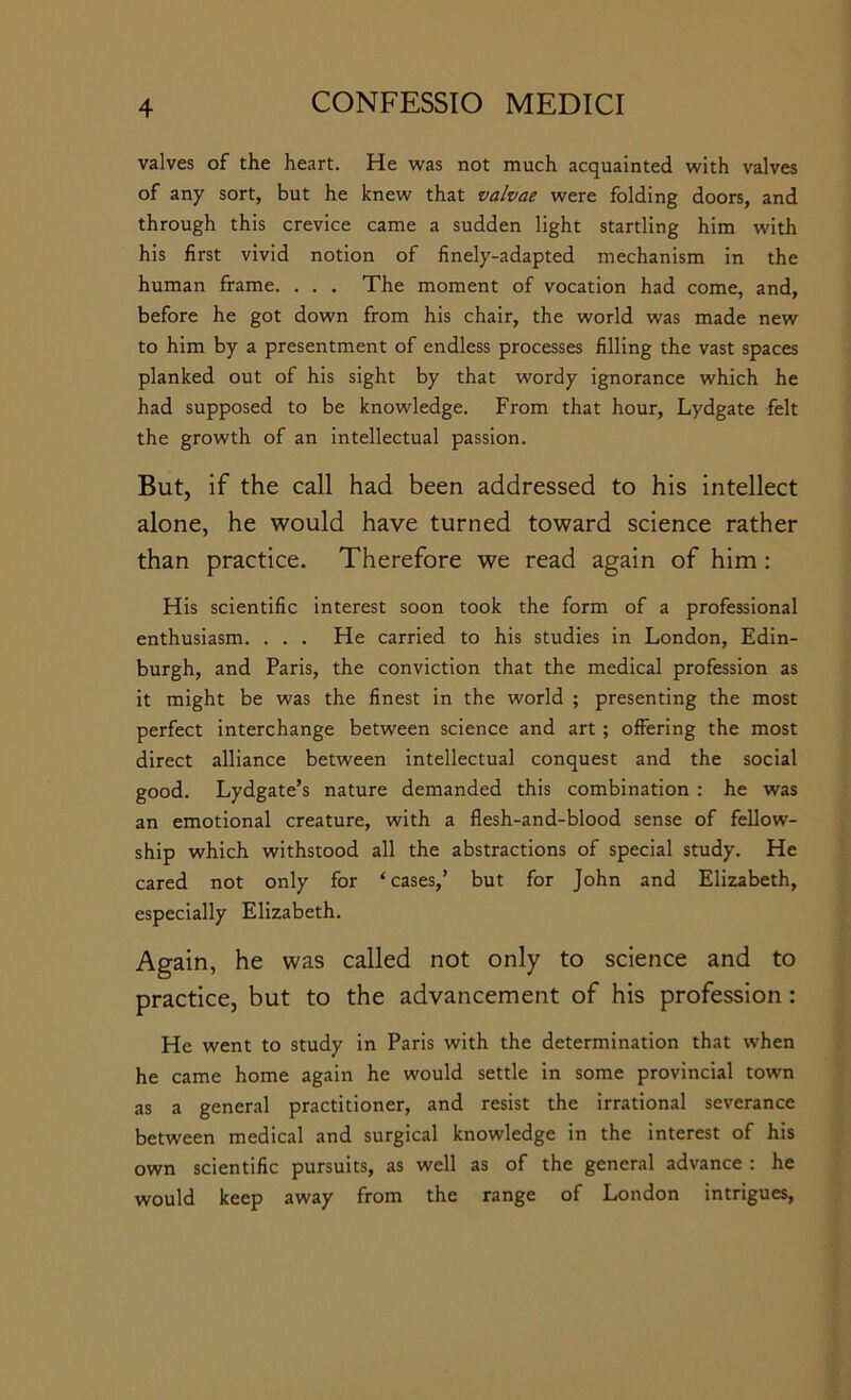 valves of the heart. He was not much acquainted with valves of any sort, but he knew that valvae were folding doors, and through this crevice came a sudden light startling him with his first vivid notion of finely-adapted mechanism in the human frame. . . . The moment of vocation had come, and, before he got down from his chair, the world was made new to him by a presentment of endless processes filling the vast spaces planked out of his sight by that wordy ignorance which he had supposed to be knowledge. From that hour, Lydgate felt the growth of an intellectual passion. But, if the call had been addressed to his intellect alone, he would have turned toward science rather than practice. Therefore we read again of him: His scientific interest soon took the form of a professional enthusiasm. . . . He carried to his studies in London, Edin- burgh, and Paris, the conviction that the medical profession as it might be was the finest in the world ; presenting the most perfect interchange between science and art ; offering the most direct alliance between intellectual conquest and the social good. Lydgate’s nature demanded this combination : he was an emotional creature, with a flesh-and-blood sense of fellow- ship which withstood all the abstractions of special study. He cared not only for ‘cases,’ but for John and Elizabeth, especially Elizabeth. Again, he was called not only to science and to practice, but to the advancement of his profession: He went to study in Paris with the determination that when he came home again he would settle in some provincial town as a general practitioner, and resist the irrational severance between medical and surgical knowledge in the interest of his own scientific pursuits, as well as of the general advance : he would keep away from the range of London intrigues.
