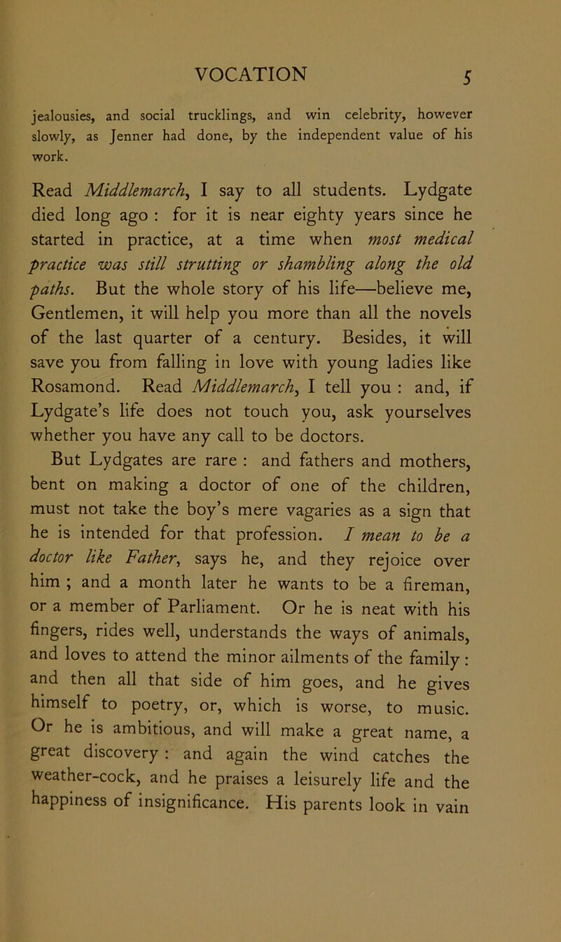 jealousies, and social trucklings, and win celebrity, however slowly, as Jenner had done, by the independent value of his work. Read Middlemarch^ I say to all students. Lydgate died long ago ; for it is near eighty years since he started in practice, at a time when most medical practice was still strutting or shambling along the old paths. But the whole story of his life—believe me, Gentlemen, it will help you more than all the novels of the last quarter of a century. Besides, it will save you from falling in love with young ladies like Rosamond. Read Middlemarch.^ I tell you : and, if Lydgate’s life does not touch you, ask yourselves whether you have any call to be doctors. But Lydgates are rare : and fathers and mothers, bent on making a doctor of one of the children, must not take the boy’s mere vagaries as a sign that he is intended for that profession. I mean to be a doctor like Father, says he, and they rejoice over him ; and a month later he wants to be a fireman, or a member of Parliament. Or he is neat with his fingers, rides well, understands the ways of animals, and loves to attend the minor ailments of the family : and then all that side of him goes, and he gives himself to poetry, or, which is worse, to music. Or he is ambitious, and will make a great name, a great discovery : and again the wind catches the weather-cock, and he praises a leisurely life and the happiness of insignificance. His parents look in vain