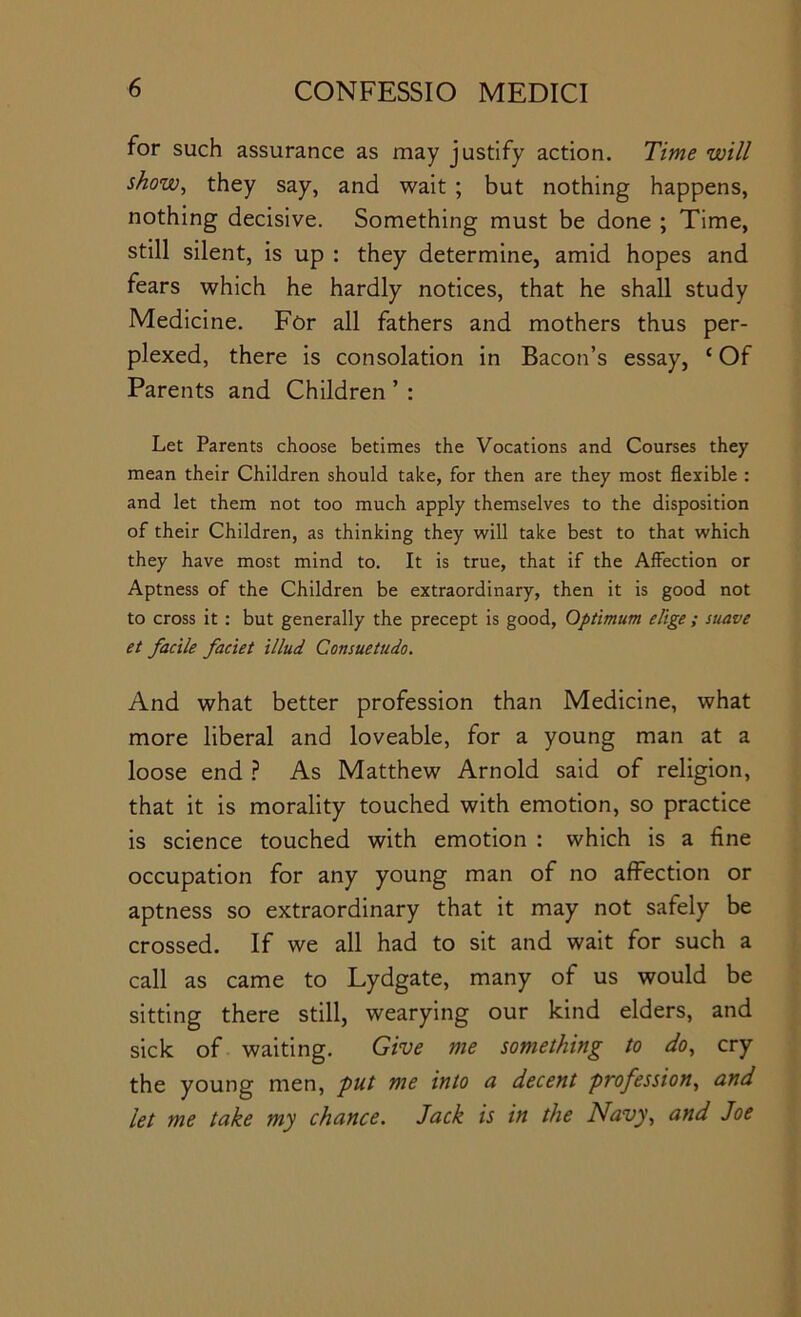 for such assurance as may justify action. Time will show, they say, and wait ; but nothing happens, nothing decisive. Something must be done ; Time, still silent, is up : they determine, amid hopes and fears which he hardly notices, that he shall study Medicine. For all fathers and mothers thus per- plexed, there is consolation in Bacon’s essay, ‘ Of Parents and Children ’ : Let Parents choose betimes the Vocations and Courses they mean their Children should take, for then are they most flexible : and let them not too much apply themselves to the disposition of their Children, as thinking they will take best to that which they have most mind to. It is true, that if the Affection or Aptness of the Children be extraordinary, then it is good not to cross it : but generally the precept is good. Optimum elige ; suave et facile faciet illud Consuetudo. And what better profession than Medicine, what more liberal and loveable, for a young man at a loose end 1 As Matthew Arnold said of religion, that it is morality touched with emotion, so practice is science touched with emotion : which is a fine occupation for any young man of no affection or aptness so extraordinary that it may not safely be crossed. If we all had to sit and wait for such a call as came to Lydgate, many of us would be sitting there still, wearying our kind elders, and sick of waiting. Give me something to do, cry the young men, put me into a decent profession, and let me take my chance. Jack is in the Navy, and Joe