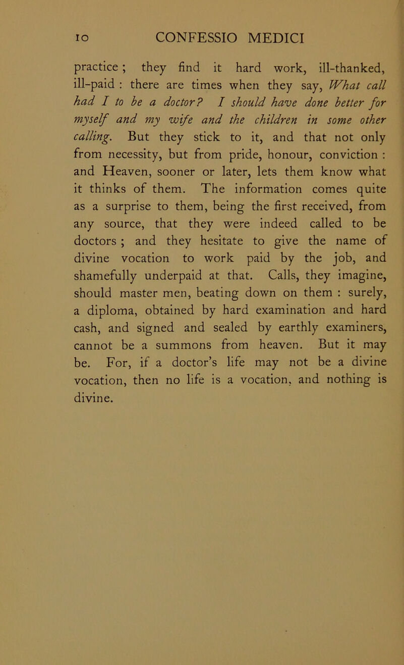 practice ; they find it hard work, ill-thanked, ill-paid : there are times when they say, What call had I to be a doctor? I should have done better for myself and my wife and the children in some other calling. But they stick to it, and that not only from necessity, but from pride, honour, conviction : and Heaven, sooner or later, lets them know what it thinks of them. The information comes quite as a surprise to them, being the first received, from any source, that they were indeed called to be doctors ; and they hesitate to give the name of divine vocation to work paid by the job, and shamefully underpaid at that. Calls, they imagine, should master men, beating down on them : surely, a diploma, obtained by hard examination and hard cash, and signed and sealed by earthly examiners, cannot be a summons from heaven. But it may be. For, if a doctor’s life may not be a divine vocation, then no life is a vocation, and nothing is divine.