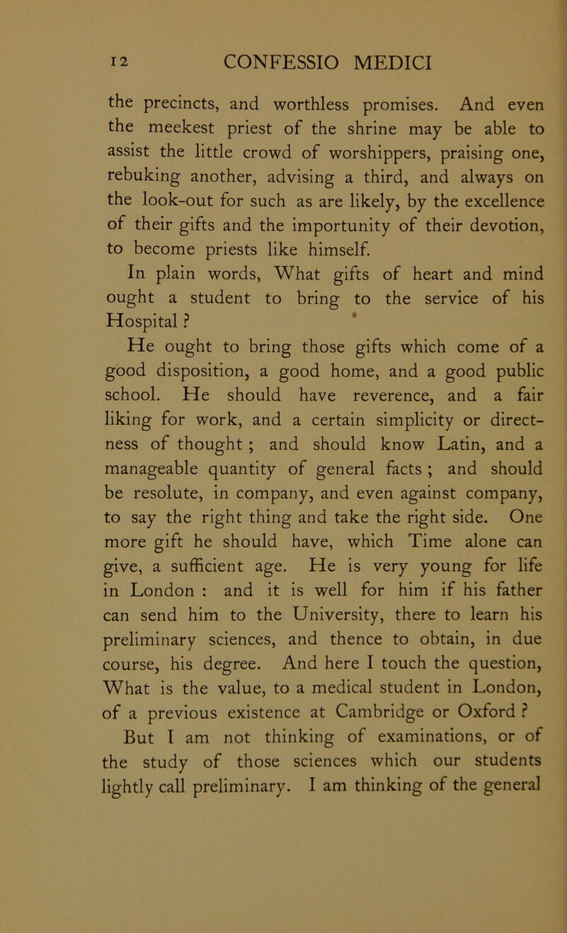 the precincts, and worthless promises. And even the meekest priest of the shrine may be able to assist the little crowd of worshippers, praising one, rebuking another, advising a third, and always on the look-out for such as are likely, by the excellence of their gifts and the importunity of their devotion, to become priests like himself. In plain words. What gifts of heart and mind ought a student to bring to the service of his Hospital ? He ought to bring those gifts which come of a good disposition, a good home, and a good public school. He should have reverence, and a fair liking for work, and a certain simplicity or direct- ness of thought ; and should know Latin, and a manageable quantity of general facts ; and should be resolute, in company, and even against company, to say the right thing and take the right side. One more gift he should have, which Time alone can give, a sufficient age. He is very young for life in London : and it is well for him if his father can send him to the University, there to learn his preliminary sciences, and thence to obtain, in due course, his degree. And here I touch the question. What is the value, to a medical student in London, of a previous existence at Cambridge or Oxford ? But I am not thinking of examinations, or of the study of those sciences which our students lightly call preliminary. I am thinking of the general