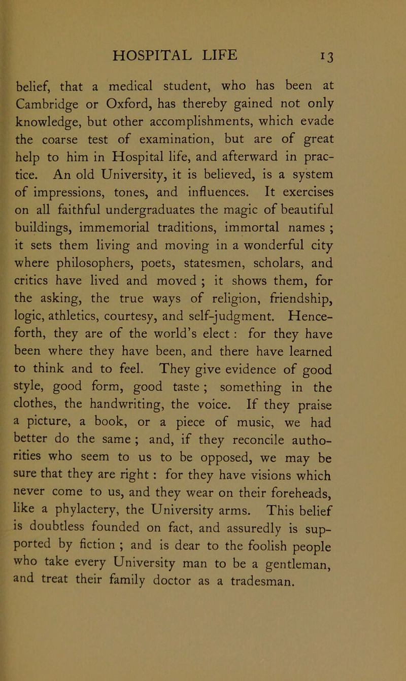 belief, that a medical student, who has been at Cambridge or Oxford, has thereby gained not only knowledge, but other accomplishments, which evade the coarse test of examination, but are of great help to him in Hospital life, and afterward in prac- tice. An old University, it is believed, is a system of impressions, tones, and influences. It exercises on all faithful undergraduates the magic of beautiful buildings, immemorial traditions, immortal names ; it sets them living and moving in a wonderful city where philosophers, poets, statesmen, scholars, and critics have lived and moved ; it shows them, for the asking, the true ways of religion, friendship, logic, athletics, courtesy, and self-judgment. Hence- forth, they are of the world’s elect : for they have been where they have been, and there have learned to think and to feel. They give evidence of good style, good form, good taste; something in the clothes, the handwriting, the voice. If they praise a picture, a book, or a piece of music, we had better do the same ; and, if they reconcile autho- rities who seem to us to be opposed, we may be sure that they are right : for they have visions which never come to us, and they wear on their foreheads, like a phylactery, the University arms. This belief is doubtless founded on fact, and assuredly is sup- ported by fiction ; and is dear to the foolish people who take every University man to be a gentleman, and treat their family doctor as a tradesman.