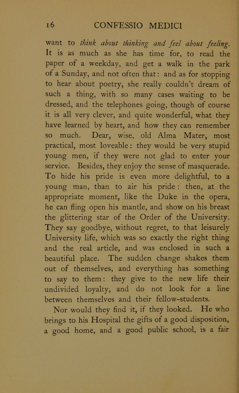 want to think about thinking and feel about feeling. It is as much as she has time for, to read the paper of a weekday, and get a walk in the park of a Sunday, and not often that: and as for stopping to hear about poetry, she really couldn’t dream of such a thing, with so many cases waiting to be dressed, and the telephones going, though of course it is all very clever, and quite wonderful, what they have learned by heart, and how they can remember so much. Dear, wise, old Alma Mater, most practical, most loveable: they would be very stupid young men, if they were not glad to enter your service. Besides, they enjoy the sense of masquerade. To hide his pride is even more delightful, to a young man, than to air his pride : then, at the appropriate moment, like the Duke in the opera, he can fling open his mantle, and show on his breast the glittering star of the Order of the University. They say goodbye, without regret, to that leisurely University life, which was so exactly the right thing and the real article, and was enclosed in such a beautiful place. The sudden change shakes them out of themselves, and everything has something to say to them: they give to the new life their undivided loyalty, and do not look for a line between themselves and their fellow-students. Nor would they find it, if they looked. He who brings to his Hospital the gifts of a good disposition, a good home, and a good public school, is a fair