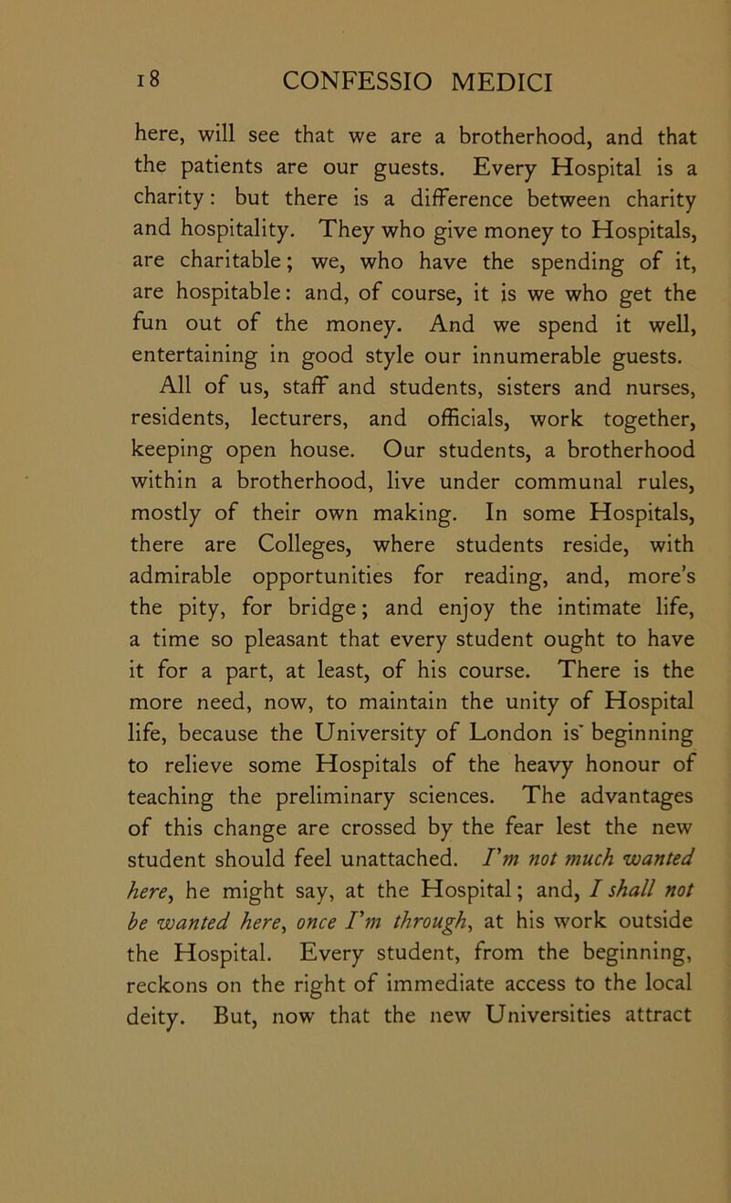 here, will see that we are a brotherhood, and that the patients are our guests. Every Hospital is a charity: but there is a difference between charity and hospitality. They who give money to Hospitals, are charitable; we, who have the spending of it, are hospitable: and, of course, it is we who get the fun out of the money. And we spend it well, entertaining in good style our innumerable guests. All of us, staff and students, sisters and nurses, residents, lecturers, and officials, work together, keeping open house. Our students, a brotherhood within a brotherhood, live under communal rules, mostly of their own making. In some Hospitals, there are Colleges, where students reside, with admirable opportunities for reading, and, more’s the pity, for bridge; and enjoy the intimate life, a time so pleasant that every student ought to have it for a part, at least, of his course. There is the more need, now, to maintain the unity of Hospital life, because the University of London is* beginning to relieve some Hospitals of the heavy honour of teaching the preliminary sciences. The advantages of this change are crossed by the fear lest the new student should feel unattached. Pm not much wanted here^ he might say, at the Hospital; and, I shall not he wanted here^ once Pm through^ at his work outside the Hospital. Every student, from the beginning, reckons on the right of immediate access to the local deity. But, now that the new Universities attract