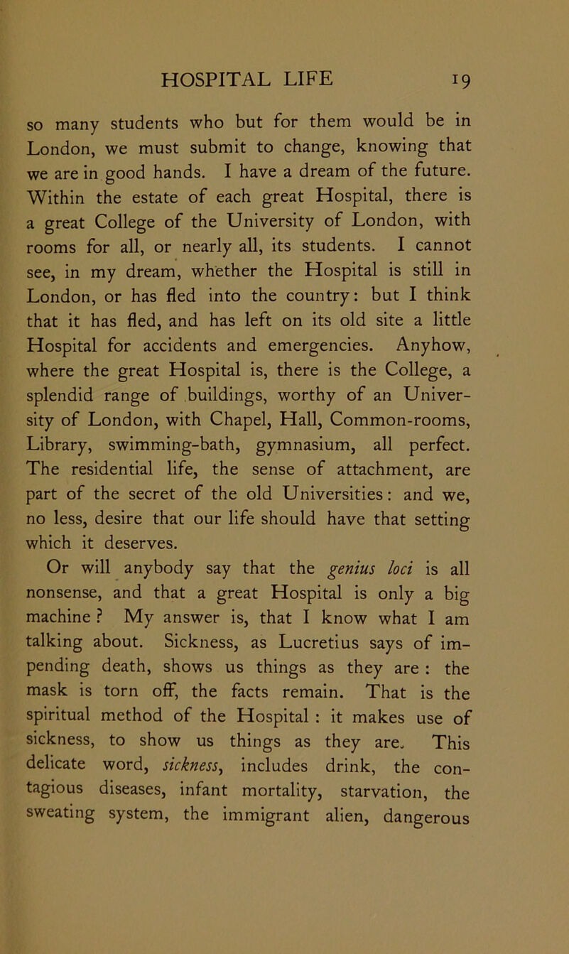 so many students who but for them would be in London, we must submit to change, knowing that we are in good hands. I have a dream of the future. Within the estate of each great Hospital, there is a great College of the University of London, with rooms for all, or nearly all, its students. I cannot see, in my dream, whether the Hospital is still in London, or has fled into the country: but I think that it has fled, and has left on its old site a little Hospital for accidents and emergencies. Anyhow, where the great Hospital is, there is the College, a splendid range of buildings, worthy of an Univer- sity of London, with Chapel, Hall, Common-rooms, Library, swimming-bath, gymnasium, all perfect. The residential life, the sense of attachment, are part of the secret of the old Universities: and we, no less, desire that our life should have that setting which it deserves. Or will anybody say that the genius loci is all nonsense, and that a great Hospital is only a big machine ? My answer is, that I know what I am talking about. Sickness, as Lucretius says of im- pending death, shows us things as they are : the mask is torn off, the facts remain. That is the spiritual method of the Hospital : it makes use of sickness, to show us things as they are. This delicate word, sickness^ includes drink, the con- tagious diseases, infant mortality, starvation, the sweating system, the immigrant alien, dangerous