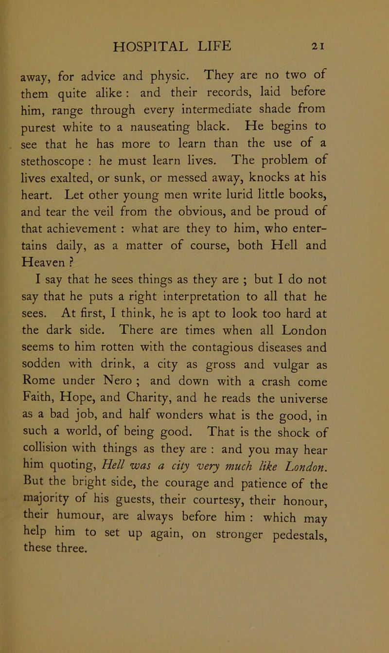 away, for advice and physic. They are no two of them quite alike : and their records, laid before him, range through every intermediate shade from purest white to a nauseating black. He begins to see that he has more to learn than the use of a stethoscope : he must learn lives. The problem of lives exalted, or sunk, or messed away, knocks at his heart. Let other young men write lurid little books, and tear the veil from the obvious, and be proud of that achievement : what are they to him, who enter- tains daily, as a matter of course, both Hell and Heaven ? I say that he sees things as they are ; but I do not say that he puts a right interpretation to all that he sees. At first, I think, he is apt to look too hard at the dark side. There are times when all London seems to him rotten with the contagious diseases and sodden with drink, a city as gross and vulgar as Rome under Nero ; and down with a crash come Faith, Hope, and Charity, and he reads the universe as a bad job, and half wonders what is the good, in such a world, of being good. That is the shock of collision with things as they are : and you may hear him quoting. Hell was a city very much like London. But the bright side, the courage and patience of the majority of his guests, their courtesy, their honour, their humour, are always before him : which may help him to set up again, on stronger pedestals, these three.