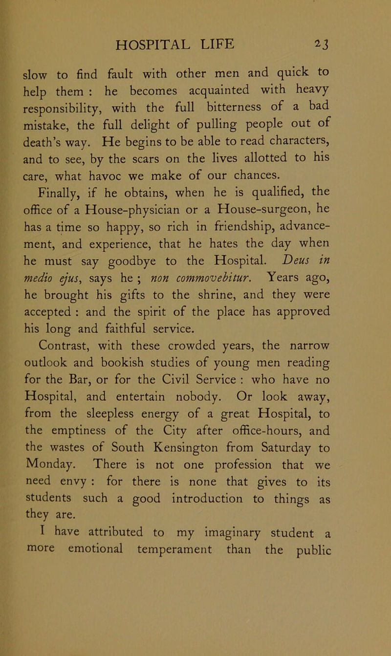 slow to find fault with other men and quick to help them : he becomes acquainted with heavy responsibility, with the full bitterness of a bad mistake, the full delight of pulling people out of death’s way. He begins to be able to read characters, and to see, by the scars on the lives allotted to his care, what havoc we make of our chances. Finally, if he obtains, when he is qualified, the office of a House-physician or a House-surgeon, he has a time so happy, so rich in friendship, advance- ment, and experience, that he hates the day when he must say goodbye to the Hospital. Deus in medio ejus, says he ; non commovehitur. Years ago, he brought his gifts to the shrine, and they were accepted : and the spirit of the place has approved his long and faithful service. Contrast, with these crowded years, the narrow oudook and bookish studies of young men reading for the Bar, or for the Civil Service ; who have no Hospital, and entertain nobody. Or look away, from the sleepless energy of a great Hospital, to the emptiness of the City after office-hours, and the wastes of South Kensington from Saturday to Monday. There is not one profession that we need envy : for there is none that gives to its students such a good introduction to things as they are. I have attributed to my imaginary student a more emotional temperament than the public