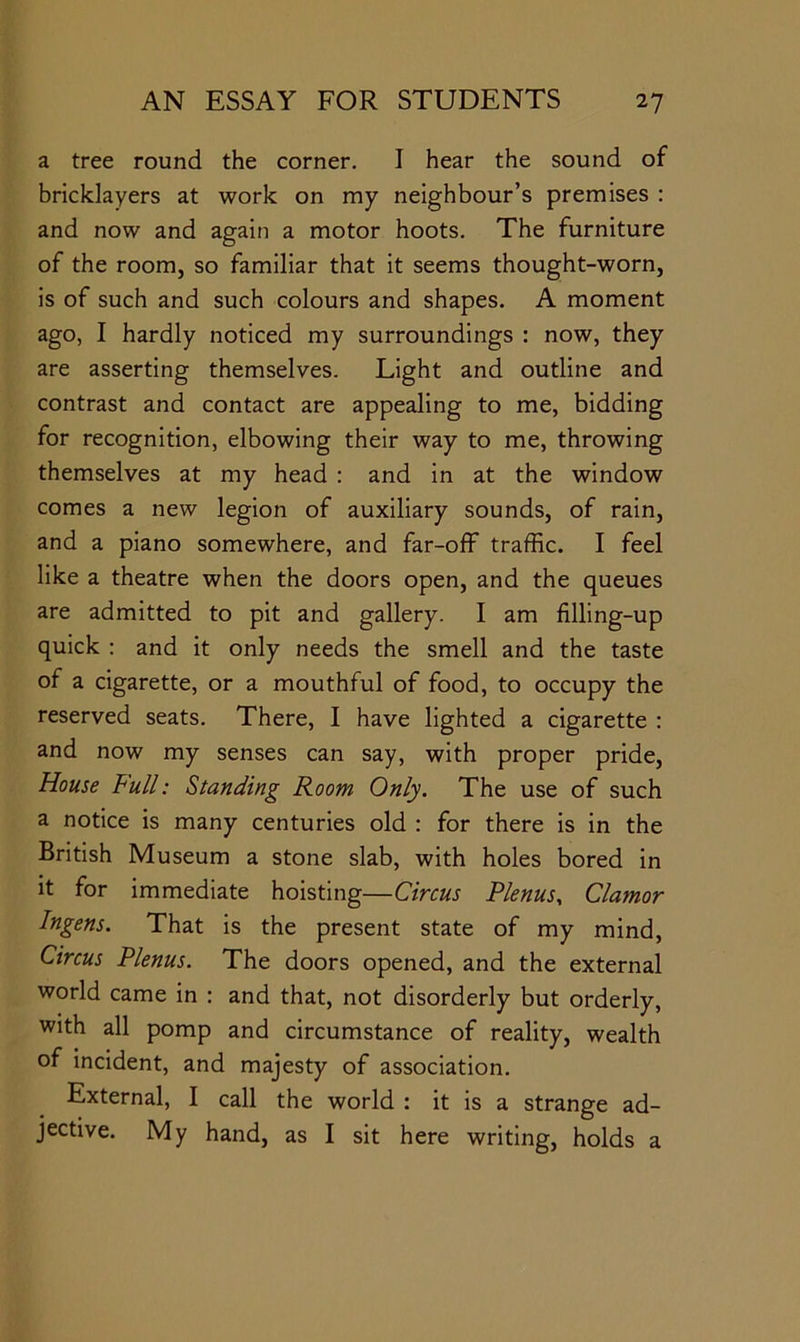 a tree round the corner. I hear the sound of bricklayers at work on my neighbour’s premises : and now and again a motor hoots. The furniture of the room, so familiar that it seems thought-worn, is of such and such colours and shapes. A moment ago, I hardly noticed my surroundings : now, they are asserting themselves. Light and outline and contrast and contact are appealing to me, bidding for recognition, elbowing their way to me, throwing themselves at my head : and in at the window comes a new legion of auxiliary sounds, of rain, and a piano somewhere, and far-off traffic. I feel like a theatre when the doors open, and the queues are admitted to pit and gallery. I am filling-up quick : and it only needs the smell and the taste of a cigarette, or a mouthful of food, to occupy the reserved seats. There, I have lighted a cigarette : and now my senses can say, with proper pride. House Full: Standing Room Only. The use of such a notice is many centuries old : for there is in the British Museum a stone slab, with holes bored in it for immediate hoisting—Circus Plenus^ Clamor Ingens. That is the present state of my mind, Circus Plenus. The doors opened, and the external world came in : and that, not disorderly but orderly, with all pomp and circumstance of reality, wealth of incident, and majesty of association. External, I call the world : it is a strange ad- jective. My hand, as I sit here writing, holds a