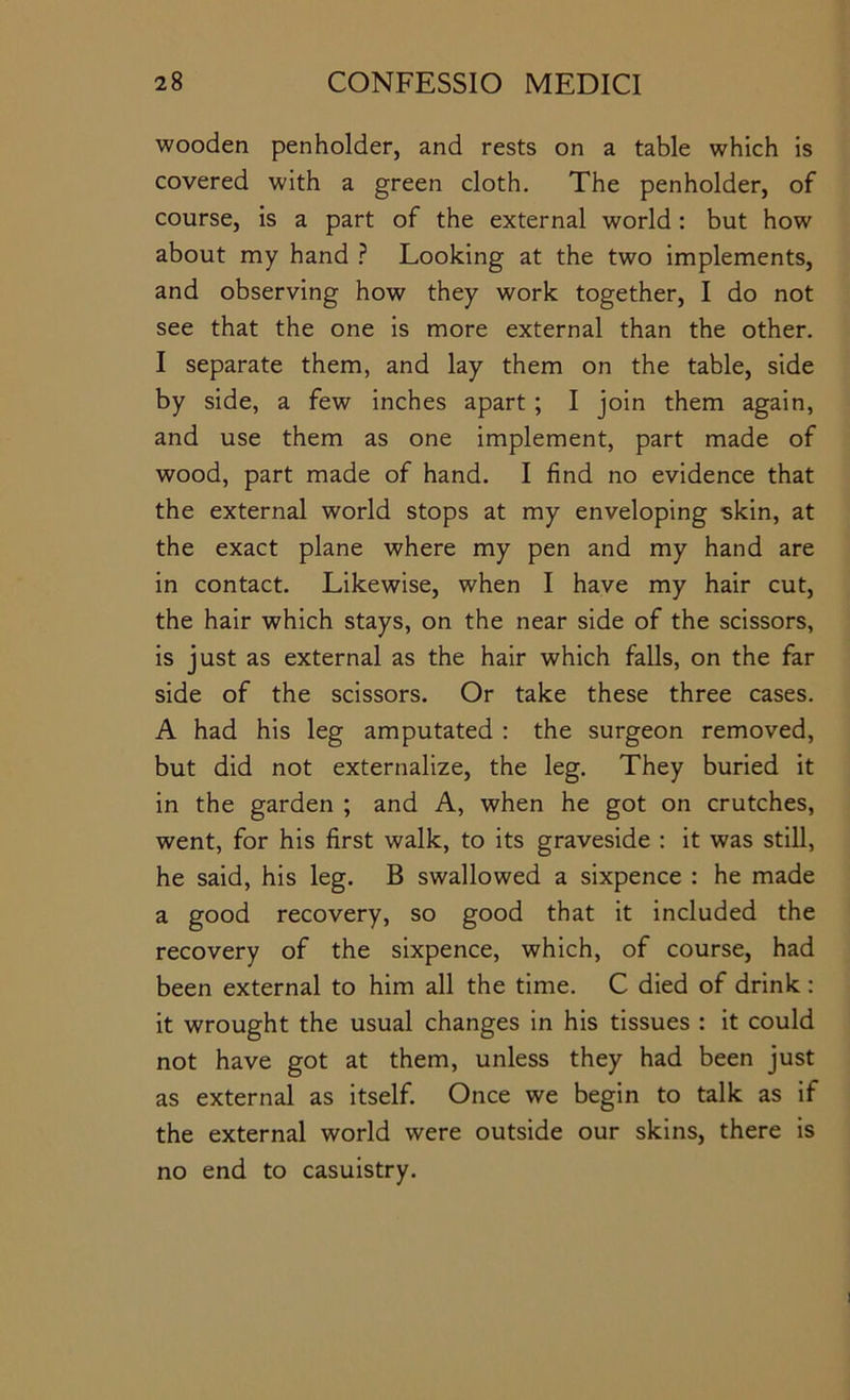 wooden penholder, and rests on a table which is covered with a green cloth. The penholder, of course, is a part of the external world: but how about my hand ? Looking at the two implements, and observing how they work together, I do not see that the one is more external than the other. I separate them, and lay them on the table, side by side, a few inches apart; I join them again, and use them as one implement, part made of wood, part made of hand. I find no evidence that the external world stops at my enveloping skin, at the exact plane where my pen and my hand are in contact. Likewise, when I have my hair cut, the hair which stays, on the near side of the scissors, is just as external as the hair which falls, on the far side of the scissors. Or take these three cases. A had his leg amputated : the surgeon removed, but did not externalize, the leg. They buried it in the garden ; and A, when he got on crutches, went, for his first walk, to its graveside : it was still, he said, his leg. B swallowed a sixpence : he made a good recovery, so good that it included the recovery of the sixpence, which, of course, had been external to him all the time. C died of drink: it wrought the usual changes in his tissues : it could not have got at them, unless they had been just as external as itself. Once we begin to talk as if the external world were outside our skins, there is no end to casuistry.