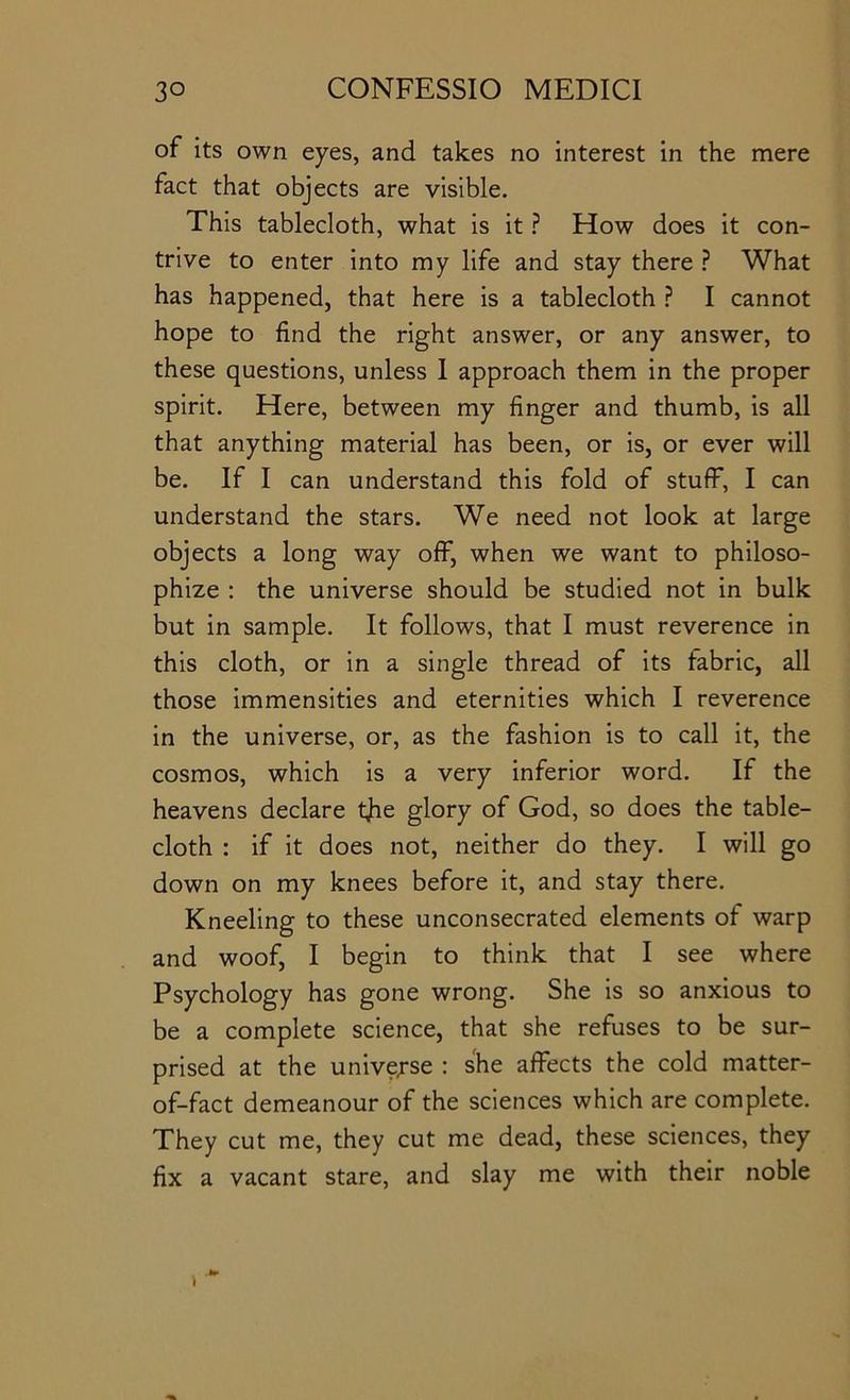 of its own eyes, and takes no interest in the mere fact that objects are visible. This tablecloth, what is it ? How does it con- trive to enter into my life and stay there } What has happened, that here is a tablecloth ? I cannot hope to find the right answer, or any answer, to these questions, unless I approach them in the proper spirit. Here, between my finger and thumb, is all that anything material has been, or is, or ever will be. If I can understand this fold of stuff, I can understand the stars. We need not look at large objects a long way off, when we want to philoso- phize : the universe should be studied not in bulk but in sample. It follows, that I must reverence in this cloth, or in a single thread of its fabric, all those immensities and eternities which I reverence in the universe, or, as the fashion is to call it, the cosmos, which is a very inferior word. If the heavens declare tjie glory of God, so does the table- cloth : if it does not, neither do they. I will go down on my knees before it, and stay there. Kneeling to these unconsecrated elements of warp and woof, I begin to think that I see where Psychology has gone wrong. She is so anxious to be a complete science, that she refuses to be sur- prised at the unive;-se : she affects the cold matter- of-fact demeanour of the sciences which are complete. They cut me, they cut me dead, these sciences, they fix a vacant stare, and slay me with their noble