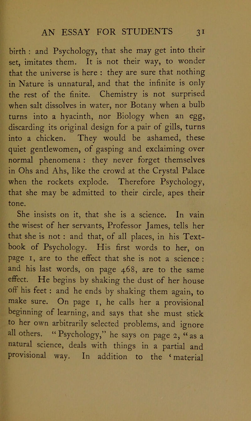 birth : and Psychology, that she may get into their set, imitates them. It is not their way, to wonder that the universe is here : they are sure that nothing in Nature is unnatural, and that the infinite is only the rest of the finite. Chemistry is not surprised when salt dissolves in water, nor Botany when a bulb turns into a hyacinth, nor Biology when an egg, discarding its original design for a pair of gills, turns into a chicken. They would be ashamed, these quiet gentlewomen, of gasping and exclaiming over normal phenomena : they never forget themselves in Ohs and Ahs, like the crowd at the Crystal Palace when the rockets explode. Therefore Psychology, that she may be admitted to their circle, apes their tone. She insists on it, that she is a science. In vain the wisest of her servants. Professor James, tells her that she is not : and that, of all places, in his Text- book of Psychology. His first words to her, on page I, are to the effect that she is not a science : and his last words, on page 468, are to the same effect. He begins by shaking the dust of her house off his feet : and he ends by shaking them again, to make sure. On page i, he calls her a provisional beginning of learning, and says that she must stick to her own arbitrarily selected problems, and ignore all others. “Psychology,” he says on page 2, “as a natural science, deals with things in a partial and provisional way. In addition to the ‘material