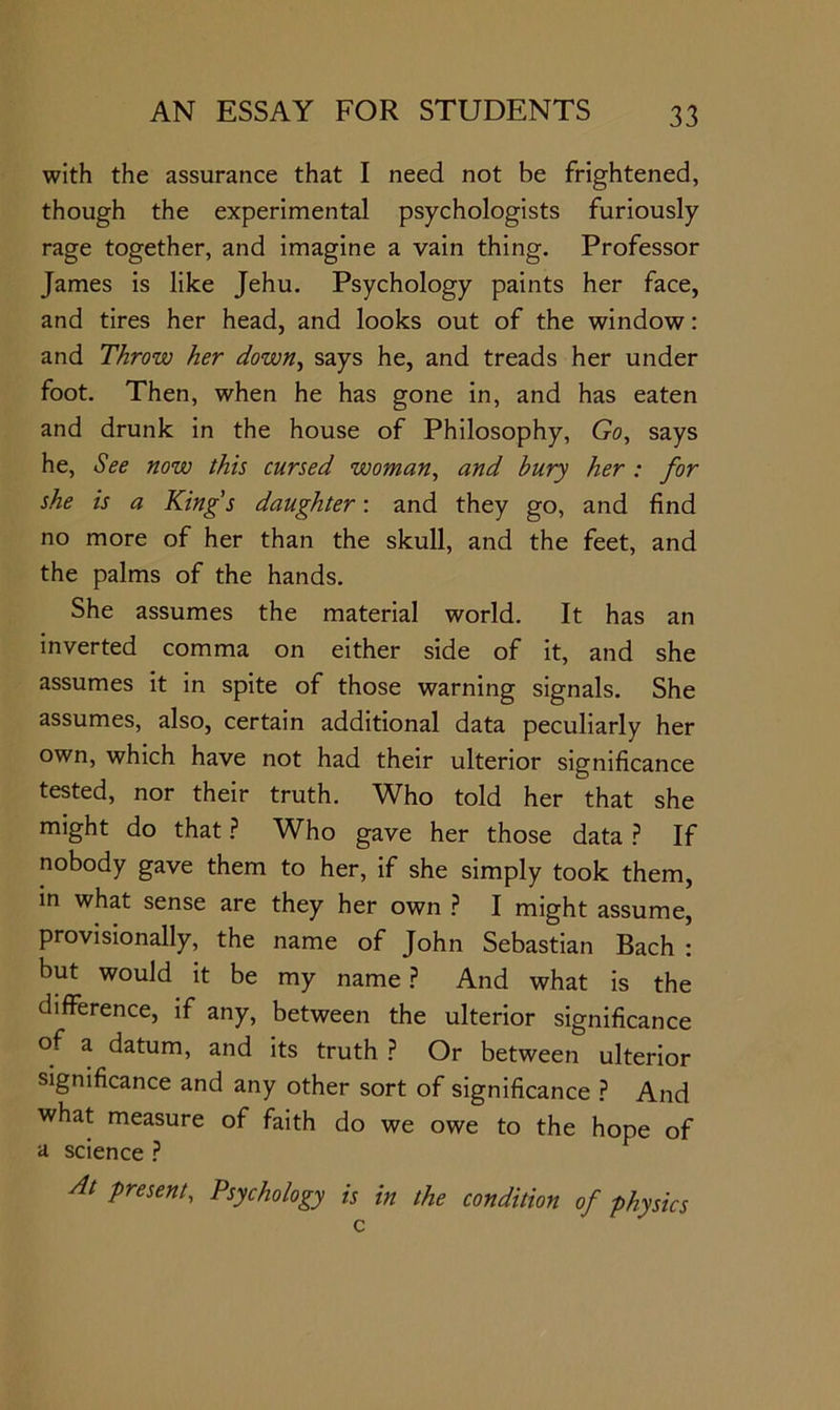 with the assurance that I need not be frightened, though the experimental psychologists furiously rage together, and imagine a vain thing. Professor James is like Jehu. Psychology paints her face, and tires her head, and looks out of the window: and Throw her down^ says he, and treads her under foot. Then, when he has gone in, and has eaten and drunk in the house of Philosophy, Go, says he. See now this cursed woman, and hury her : for she is a King's daughter: and they go, and find no more of her than the skull, and the feet, and the palms of the hands. She assumes the material world. It has an inverted comma on either side of it, and she assumes it in spite of those warning signals. She assumes, also, certain additional data peculiarly her own, which have not had their ulterior significance tested, nor their truth. Who told her that she might do that ? Who gave her those data If nobody gave them to her, if she simply took them, in what sense are they her own ? I might assume, provisionally, the name of John Sebastian Bach : but would it be my name.? And what is the difference, if any, between the ulterior significance of a datum, and its truth ? Or between ulterior significance and any other sort of significance } And what measure of faith do we owe to the hope of d science ? At present. Psychology is in the condition of physics c